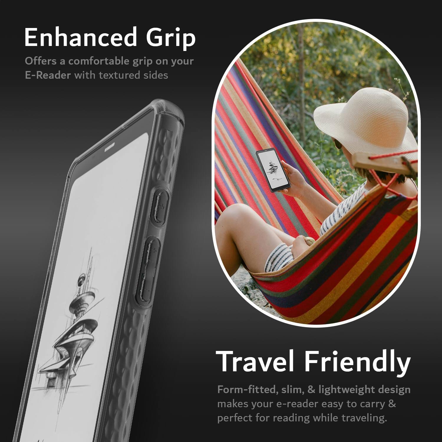 Enhanced Grip  
Offers a comfortable grip on your E-Reader with textured sides  

Travel Friendly  
Form-fitted, slim, & lightweight design makes your e-reader easy to carry & perfect for reading while traveling.