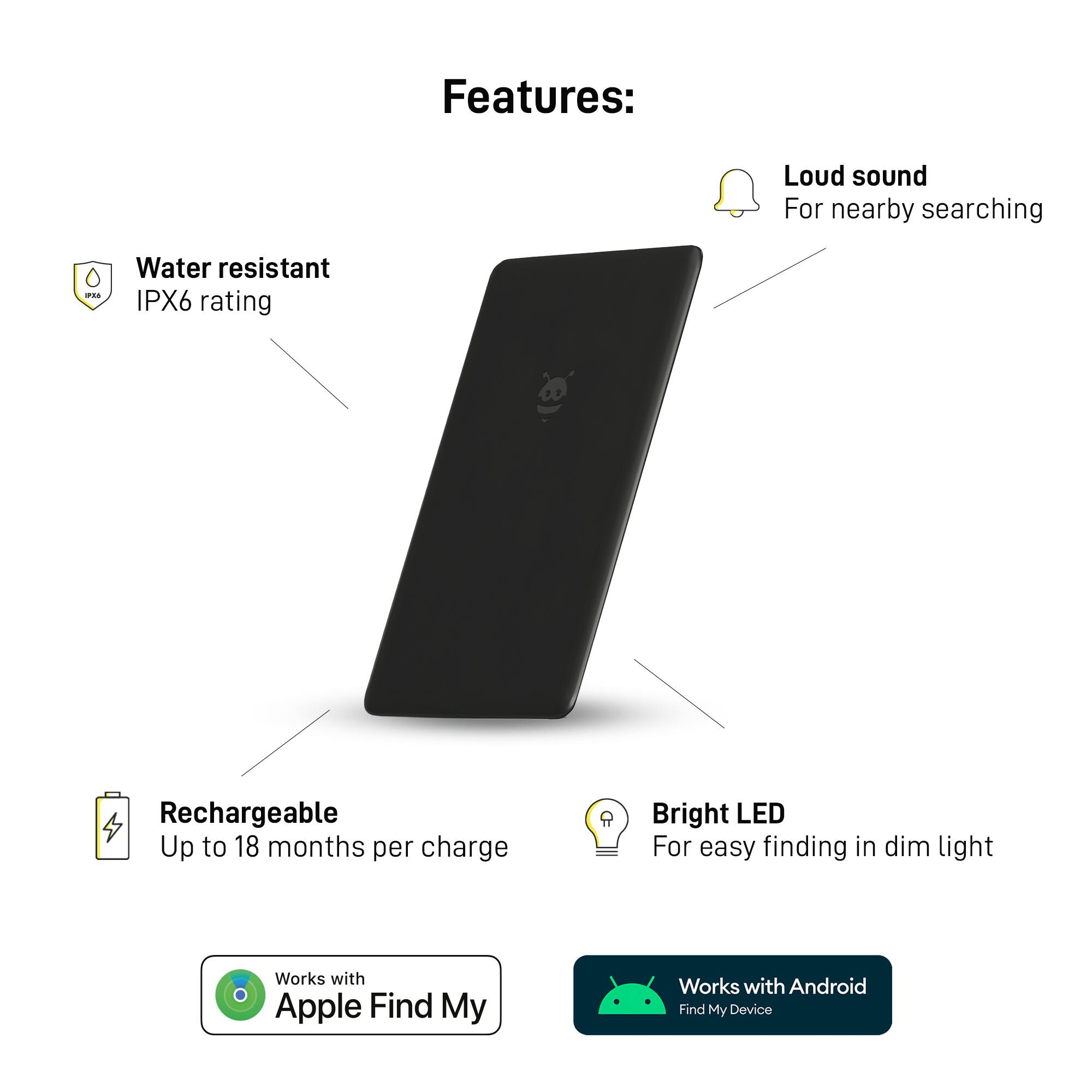 Features:

* Loud sound for nearby searching
* Water resistant IPX6 rating
* Rechargeable with up to 18 months per charge
* Bright LED for easy finding in dim light
* Works with Apple Find My
* Works with Android Find My Device