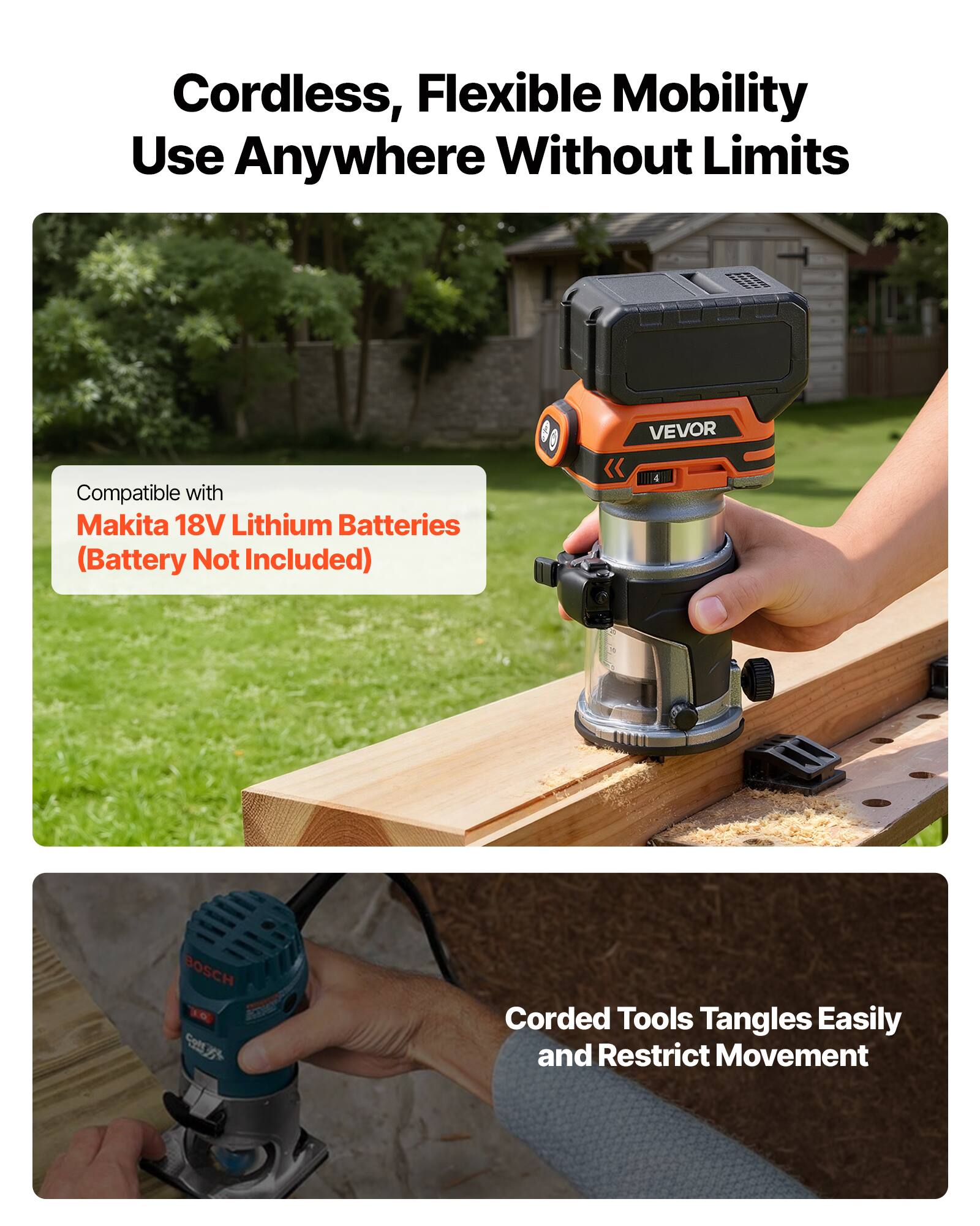 Cordless, Flexible Mobility Use Anywhere Without Limits

VEVOR
Compatible with Makita 18V Lithium Batteries (Battery Not Included)

BOSCH
Corded Tools Tangles Easily and Restrict Movement