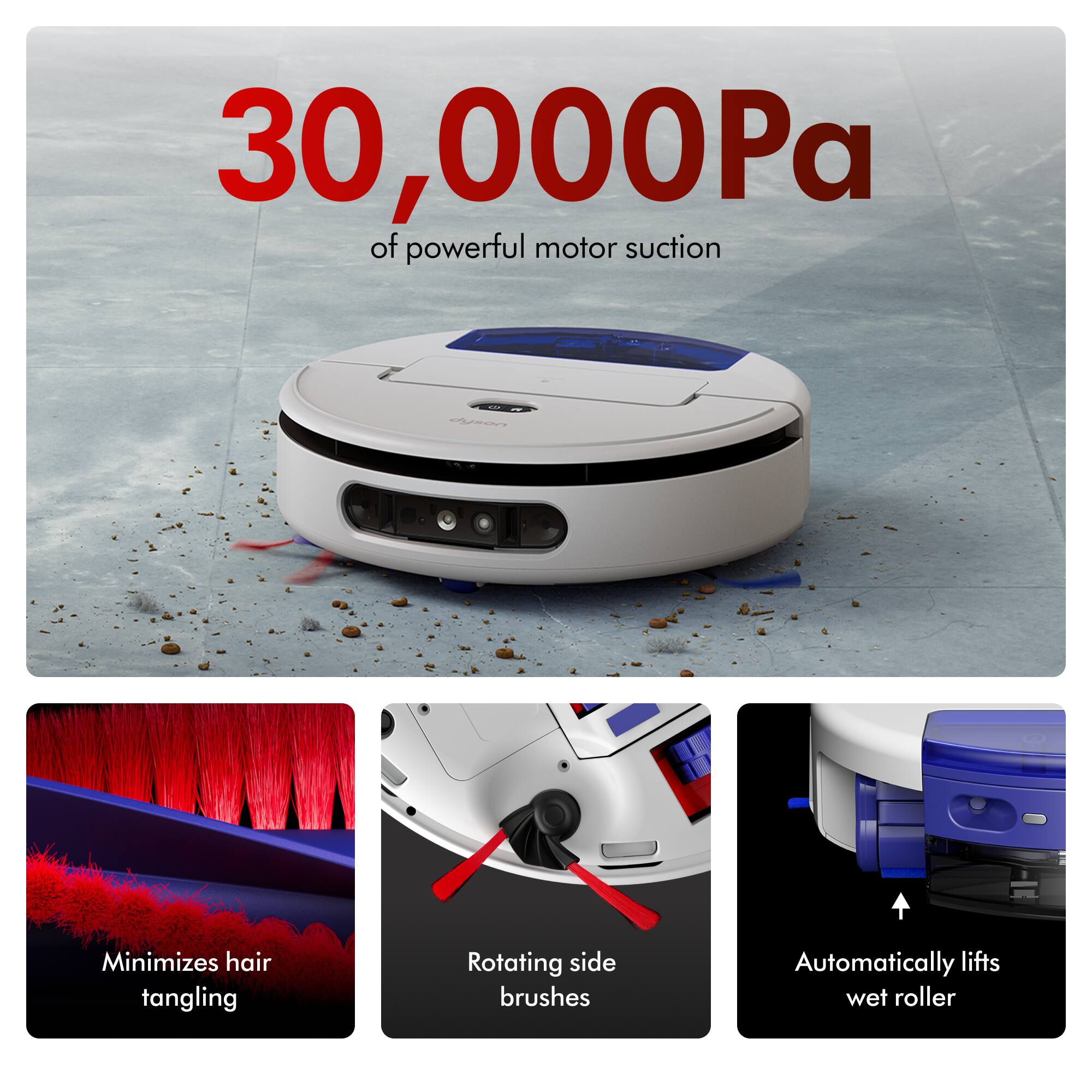 30,000Pa of powerful motor suction

- Minimizes hair tangling
- Rotating side brushes
- Automatically lifts wet roller