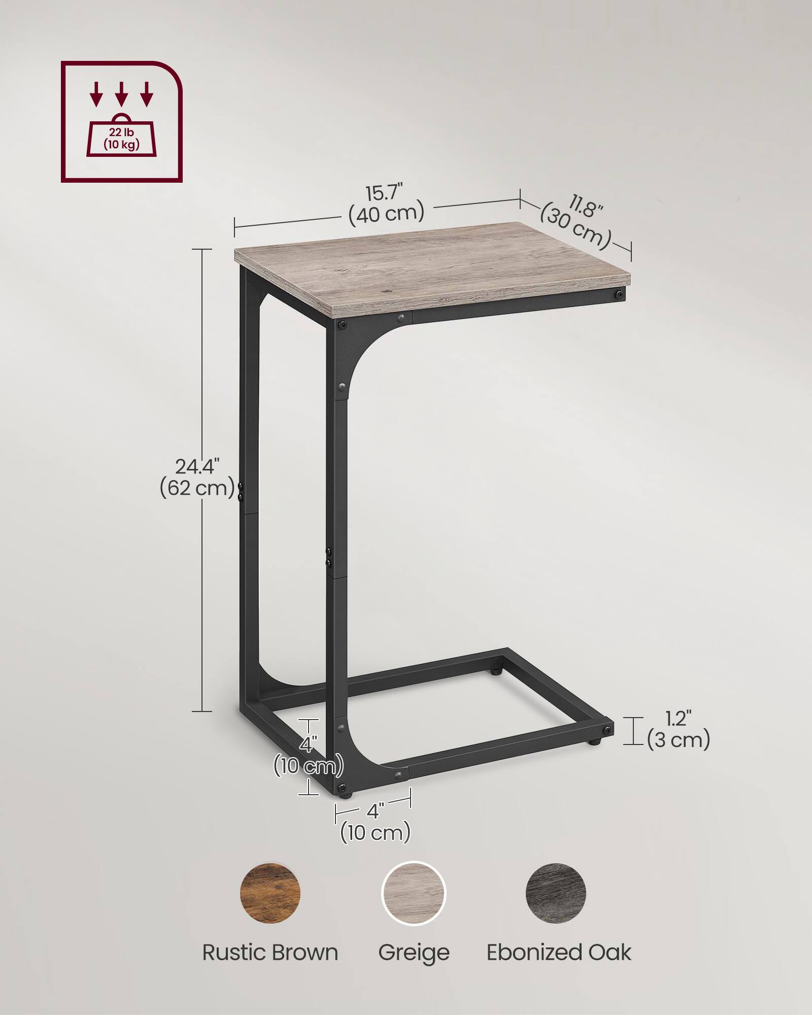 22 lb (10 kg)  
15.7" (40 cm) x 11.8" (30 cm)  
24.4" (62 cm)  
4" (10 cm)  
1.2" (3 cm)  
Rustic Brown  
Greige  
Ebonized Oak