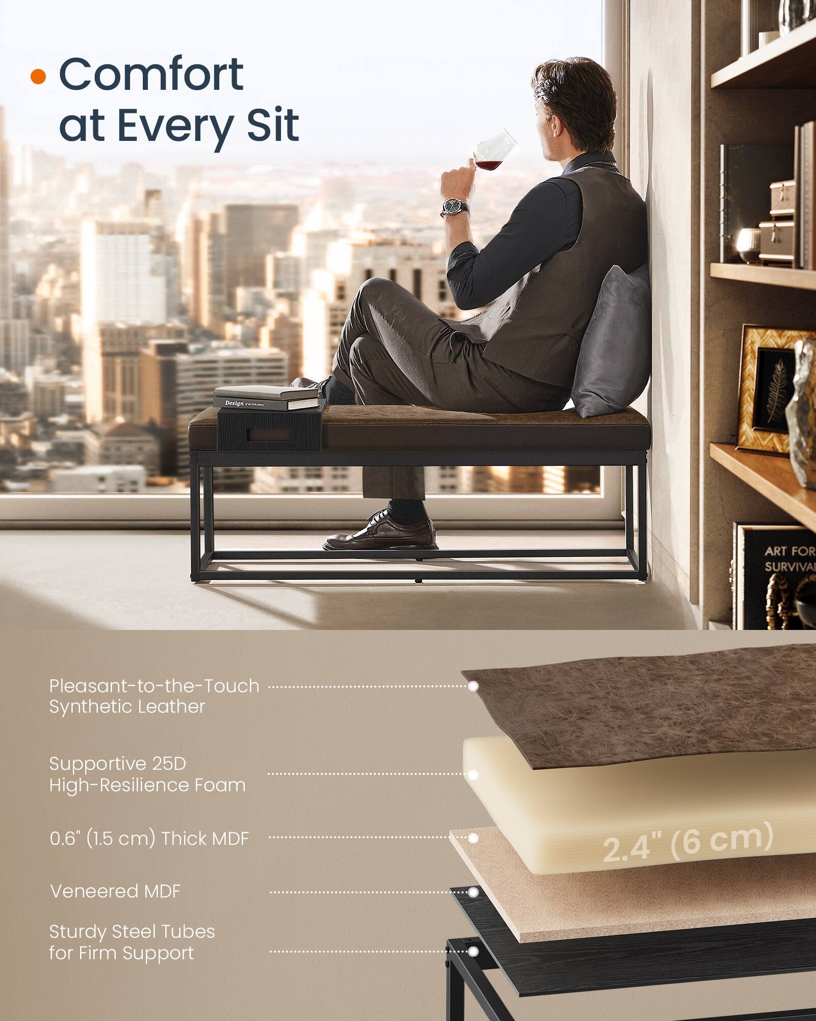 Comfort at Every Sit

- Pleasant-to-the-Touch Synthetic Leather
- Supportive 25D High-Resilience Foam
- 0.6" (1.5 cm) Thick MDF
- Veneered MDF
- Sturdy Steel Tubes for Firm Support

2.4" (6 cm)