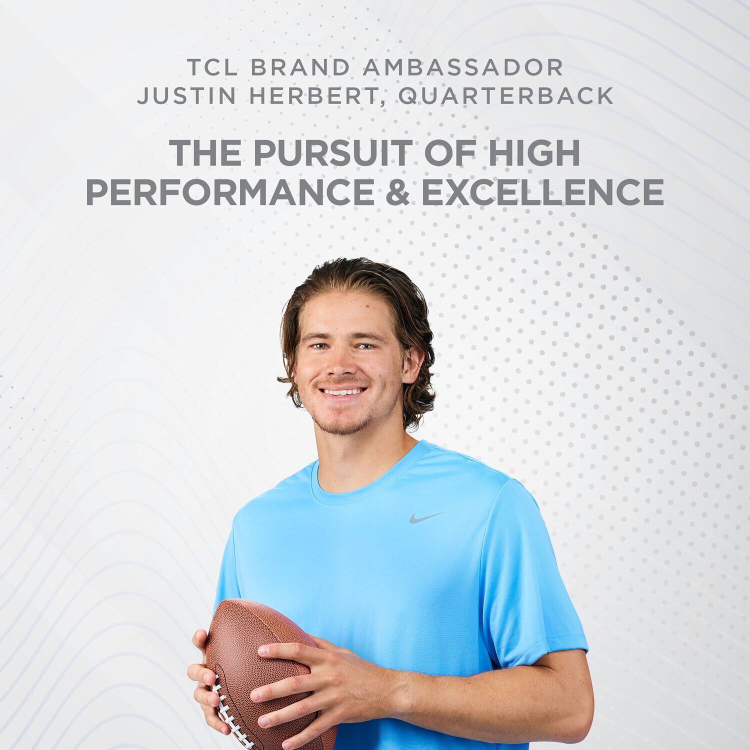 TCL BRAND AMBASSADOR
JUSTIN HERBERT, QUARTERBACK
THE PURSUIT OF HIGH PERFORMANCE & EXCELLENCE