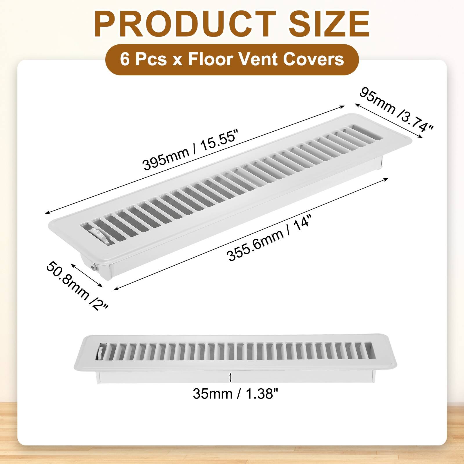 PRODUCT SIZE  
6 Pcs x Floor Vent Covers  
95mm / 3.74"  
395mm / 15.55"  
355.6mm / 14"  
50.8mm / 2"  
35mm / 1.38"