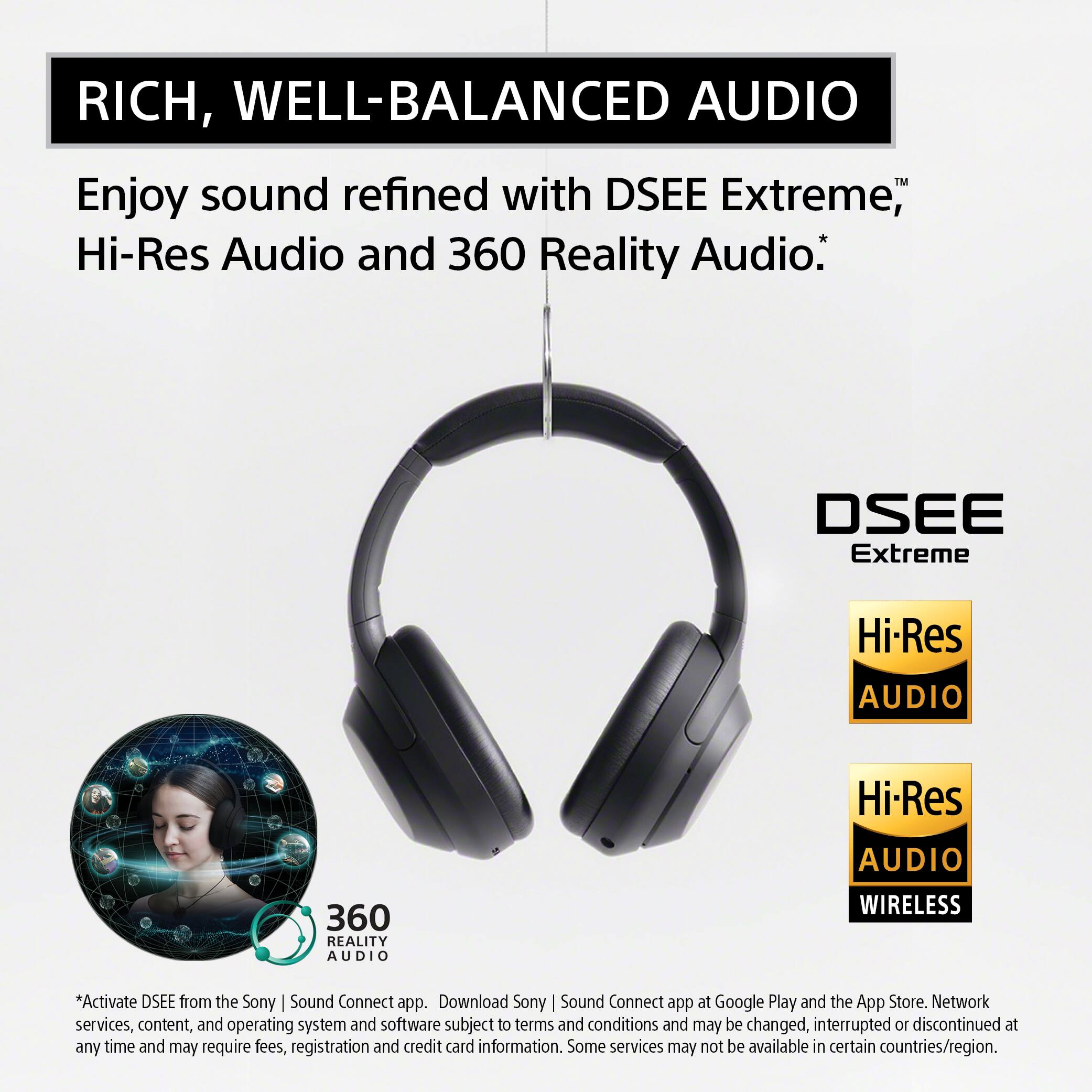 RICH, WELL-BALANCED AUDIO

Enjoy sound refined with DSEE Extreme™, Hi-Res Audio and 360 Reality Audio.*

DSEE Extreme

Hi-Res AUDIO

Hi-Res AUDIO

360 REALITY AUDIO

WIRELESS

*Activate DSEE from the Sony | Sound Connect app. Download Sony | Sound Connect app at Google Play and the App Store. Network services, content, and operating system and software subject to terms and conditions and may be changed, interrupted or discontinued at any time and may require fees, registration and credit card information. Some services may not be available in certain countries/region.