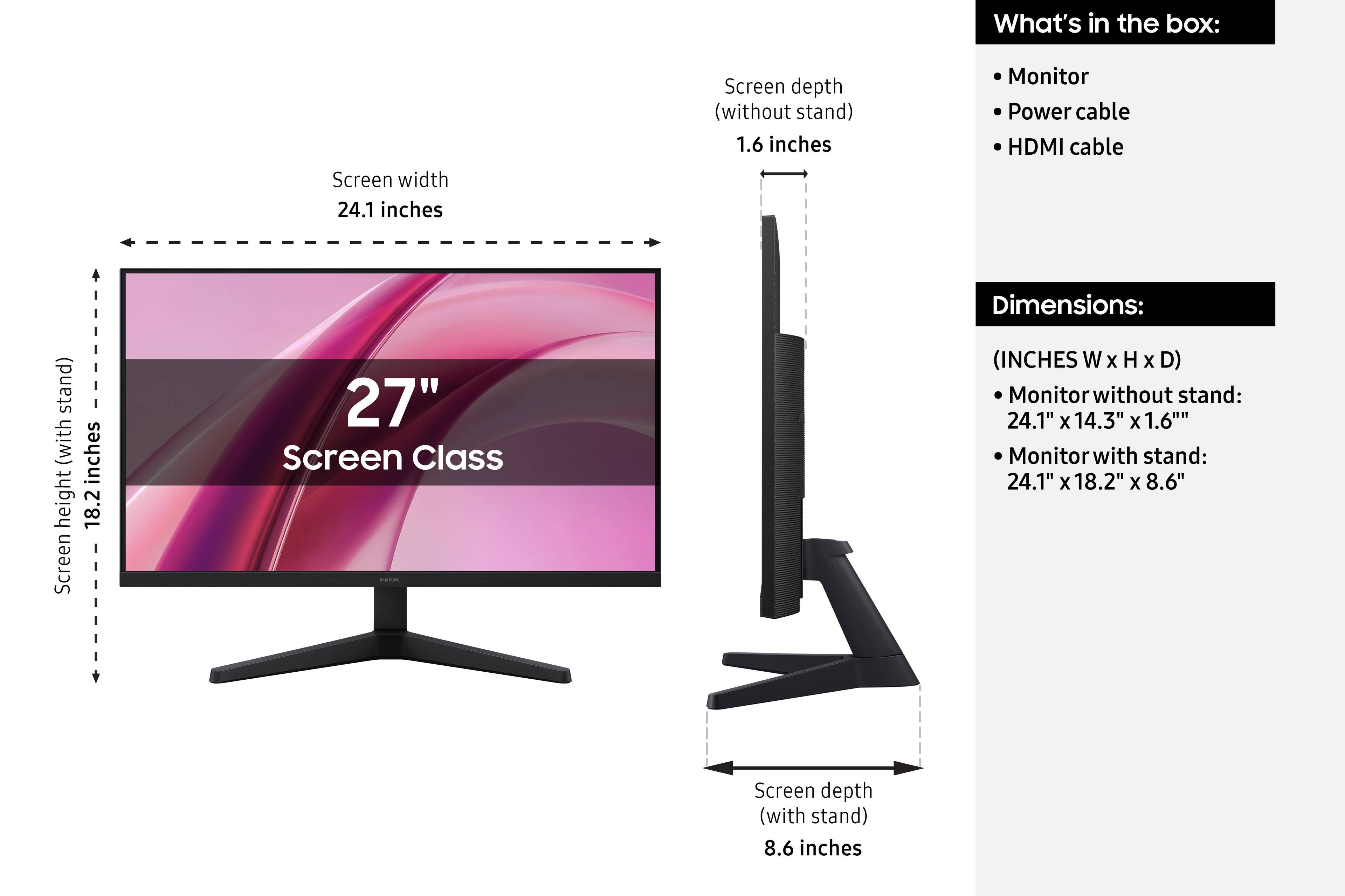 What's in the box:
- Monitor
- Power cable
- HDMI cable

Dimensions:
(INCHES W x H x D)
- Monitor without stand: 24.1" x 14.3" x 1.6"
- Monitor with stand: 24.1" x 18.2" x 8.6"

Screen width: 24.1 inches
Screen height (with stand): 18.2 inches
Screen depth (without stand): 1.6 inches
Screen depth (with stand): 8.6 inches