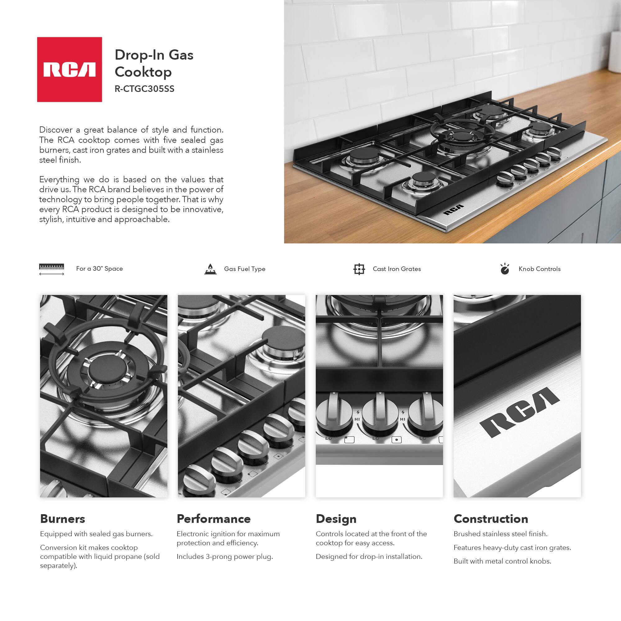Drop-In Gas Cooktop  
R-CTGC305SS  

Discover a great balance of style and function. The RCA cooktop comes with five sealed gas burners, cast iron grates and built with a stainless steel finish.  

Everything we do is based on the values that drive us. The RCA brand believes in the power of technology to bring people together. That is why every RCA product is designed to be innovative, stylish, intuitive and approachable.  

**For a 30" Space**  
**Gas Fuel Type**  
**Cast Iron Grates**  
**Knob Controls**  

**Burners**  
Equipped with sealed gas burners.  
Conversion kit makes cooktop compatible with liquid propane (sold separately).  

**Performance**  
Electronic ignition for maximum protection and efficiency.  
Includes 3-prong power plug.  

**Design**  
Controls located at the front of the cooktop for easy access.  
Designed for drop-in installation.  

**Construction**  
Brushed stainless steel finish.  
Features heavy-duty cast iron grates.  
Built with metal control knobs.
