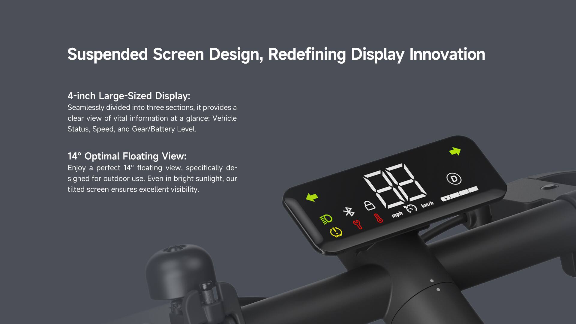 Suspended Screen Design, Redefining Display Innovation

4-inch Large-Sized Display:
Seamlessly divided into three sections, it provides a clear view of vital information at a glance: Vehicle Status, Speed, and Gear/Battery Level.

14° Optimal Floating View:
Enjoy a perfect 14° floating view, specifically designed for outdoor use. Even in bright sunlight, our tilted screen ensures excellent visibility.