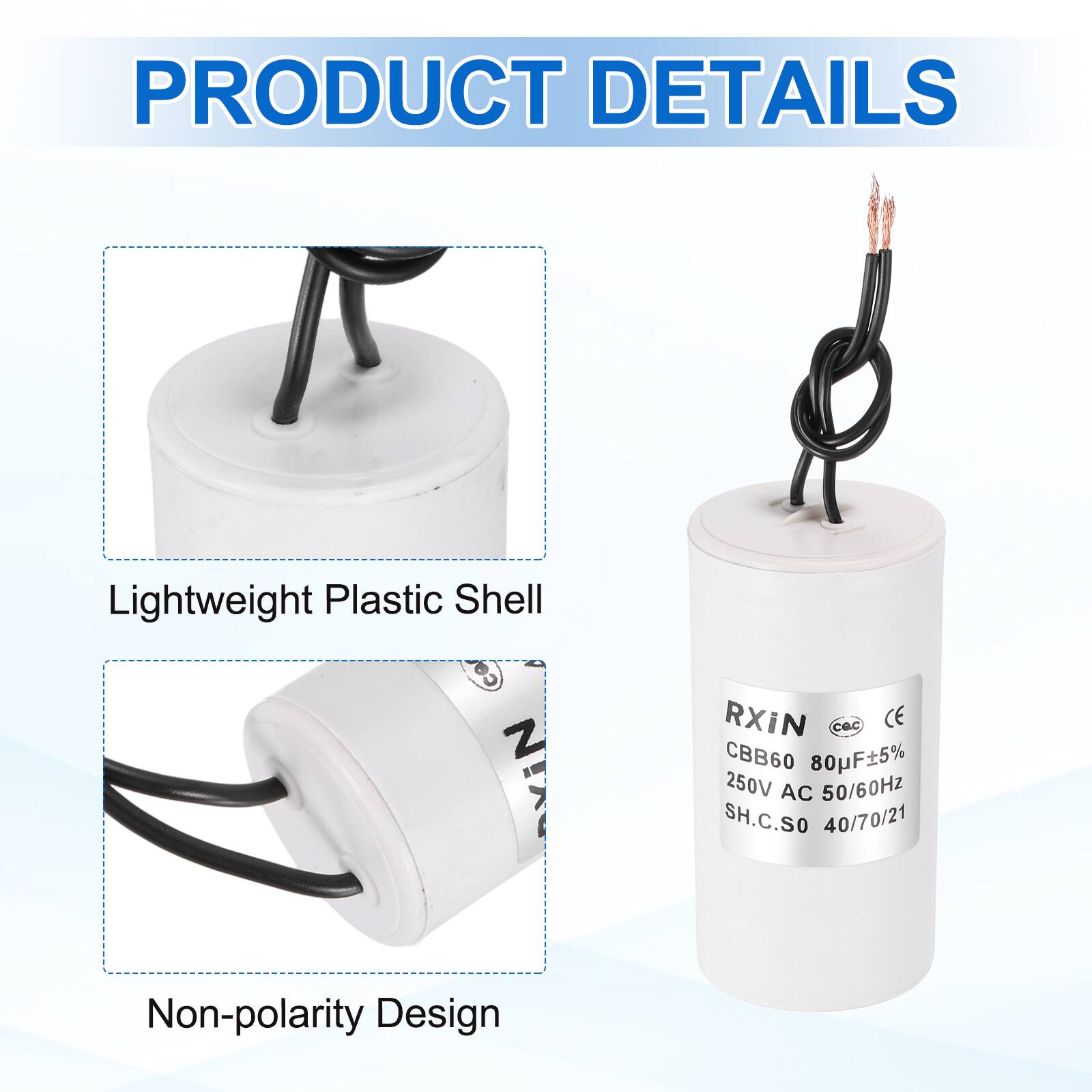 PRODUCT DETAILS

- Lightweight Plastic Shell
- Non-polarity Design

RXIN  
CBB60 80µF±5%  
250V AC 50/60Hz  
SH.C.SO 40/70/21  
CE  
CQC