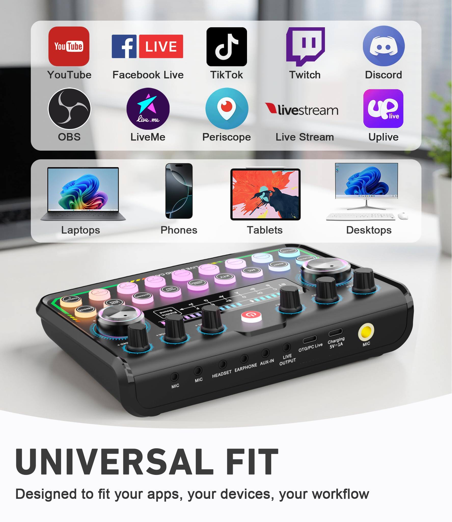 Sure, here is the corrected and grouped text from the image:

---

**Streaming Platforms:**
- YouTube
- Facebook Live
- TikTok
- Twitch
- Discord
- OBS
- LiveMe
- Periscope
- Live Stream
- Uplive

**Devices:**
- Laptops
- Phones
- Tablets
- Desktops

**Features:**
- Universal Fit
- Designed to fit your apps, your devices, your workflow
- MIC
- HEADSET
- EARPHONE AUX-IN
- OUTPUT
- LIVE
- OTG/PC LIVE
- Charging 5V-1A

---

This text is organized to reflect the content and layout of the image.