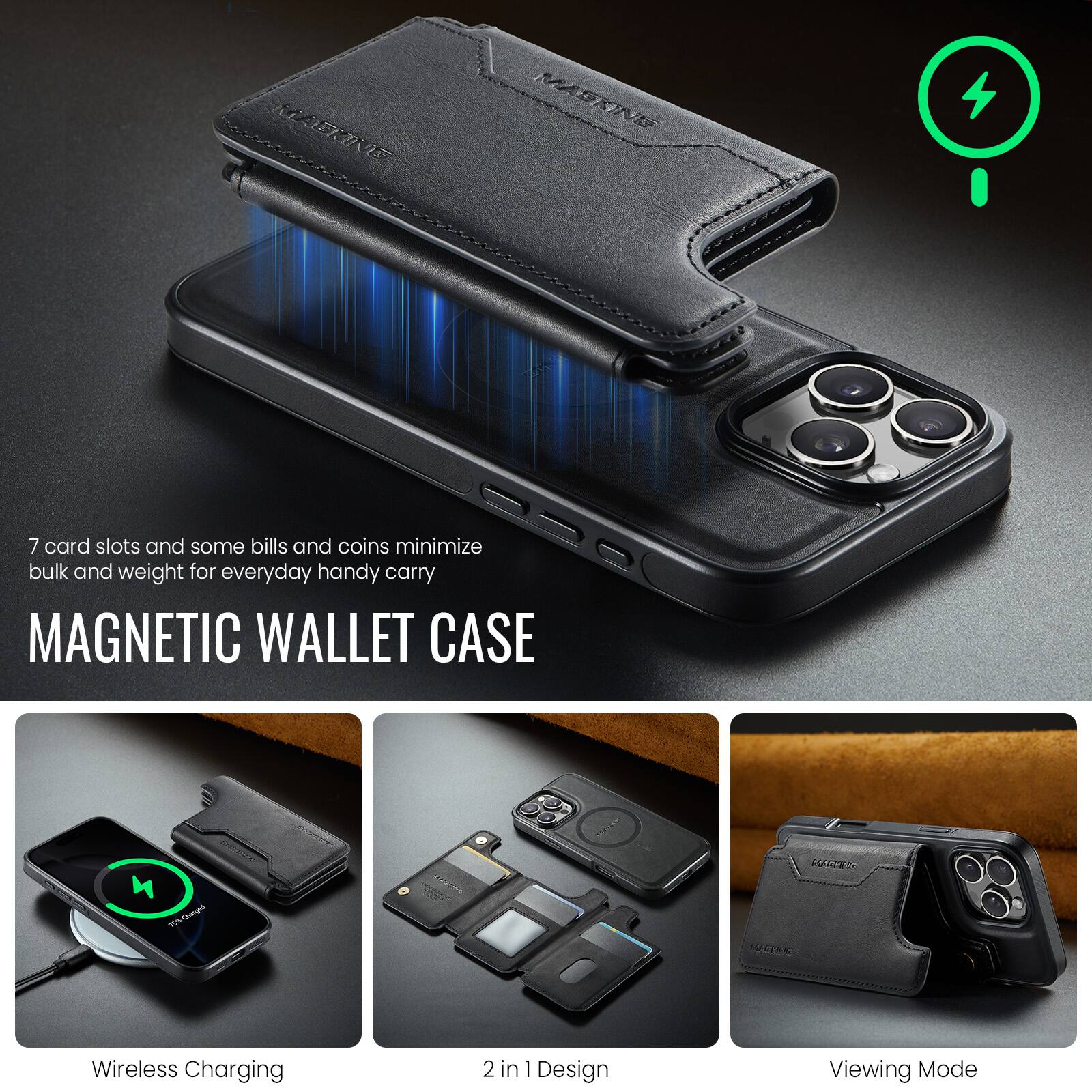 7 card slots and some bills and coins minimize bulk and weight for everyday handy carry

MAGNETIC WALLET CASE

Wireless Charging

2 in 1 Design

Viewing Mode