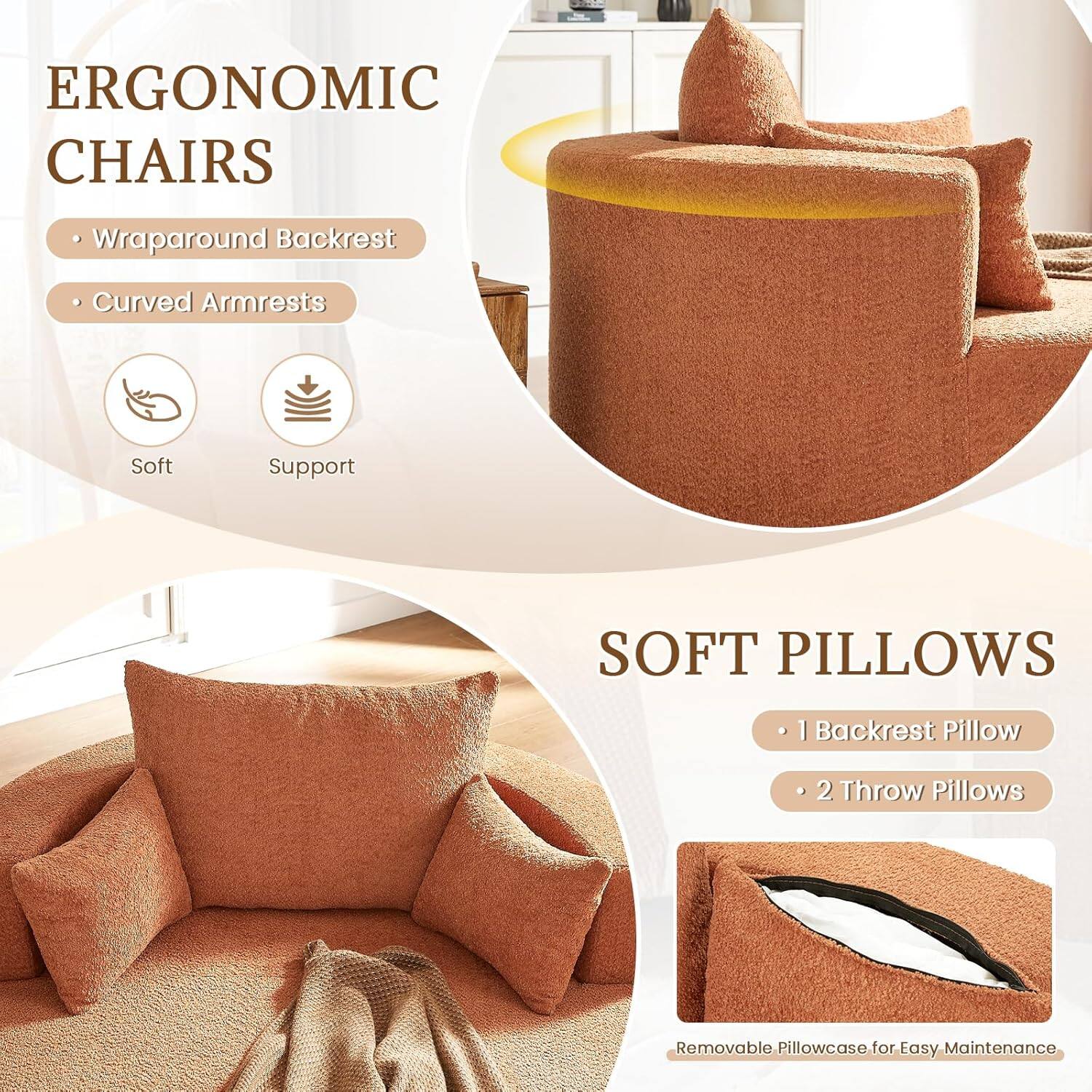 ERGONOMIC CHAIRS  
- Wraparound Backrest  
- Curved Armrests  
Soft Support  

SOFT PILLOWS  
- 1 Backrest Pillow  
- 2 Throw Pillows  
Removable Pillowcase for Easy Maintenance