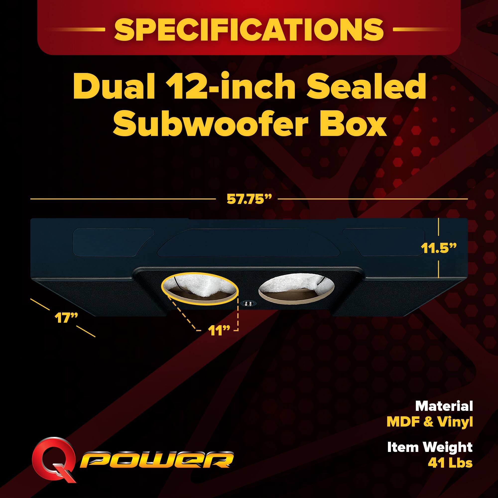 SPECIFICATIONS  
Dual 12-inch Sealed Subwoofer Box  
57.75" x 11.5" x 17" x 11"  
Material: MDF & Vinyl  
Item Weight: 41 Lbs