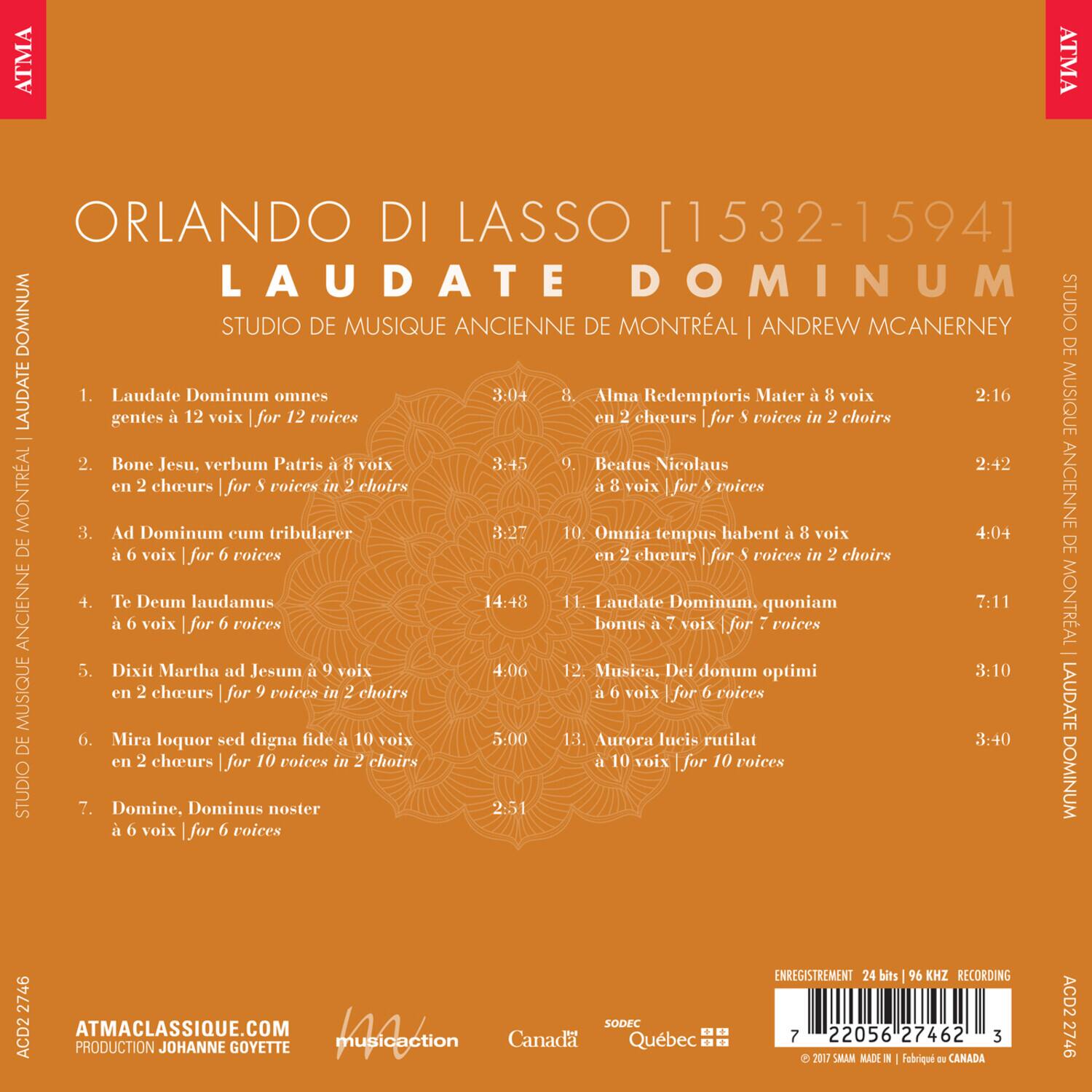 ORLANDO DI LASSO [1532-1594]  
LAUDATE DOMINUM  
STUDIO DE MUSIQUE ANCIENNE DE MONTRÉAL | ANDREW MCANERNY  

1. Laudate Dominum omnes gentes à 12 voix | for 12 voices  
3:04  

2. Bone Jesu, verbum Patris à 8 voix en 2 choeurs | for 8 voices in 2 choirs  
3:45  

3. Ad Dominum cum tribularer à 8 voix | for 8 voices  
8:27  

4. Te Deum laudamus à 6 voix | for 6 voices  
14:48  

5. Dixit Martha ad Jesum à 9 voix en 2 choeurs | for 9 voices in 2 choirs  
4:06  

6. Mira loquor sed digna fide à 10 voix en 2 choeurs | for 10 voices in 2 choirs  
5:00  

7. Domine, Dominus noster à 6 voix | for 6 voices