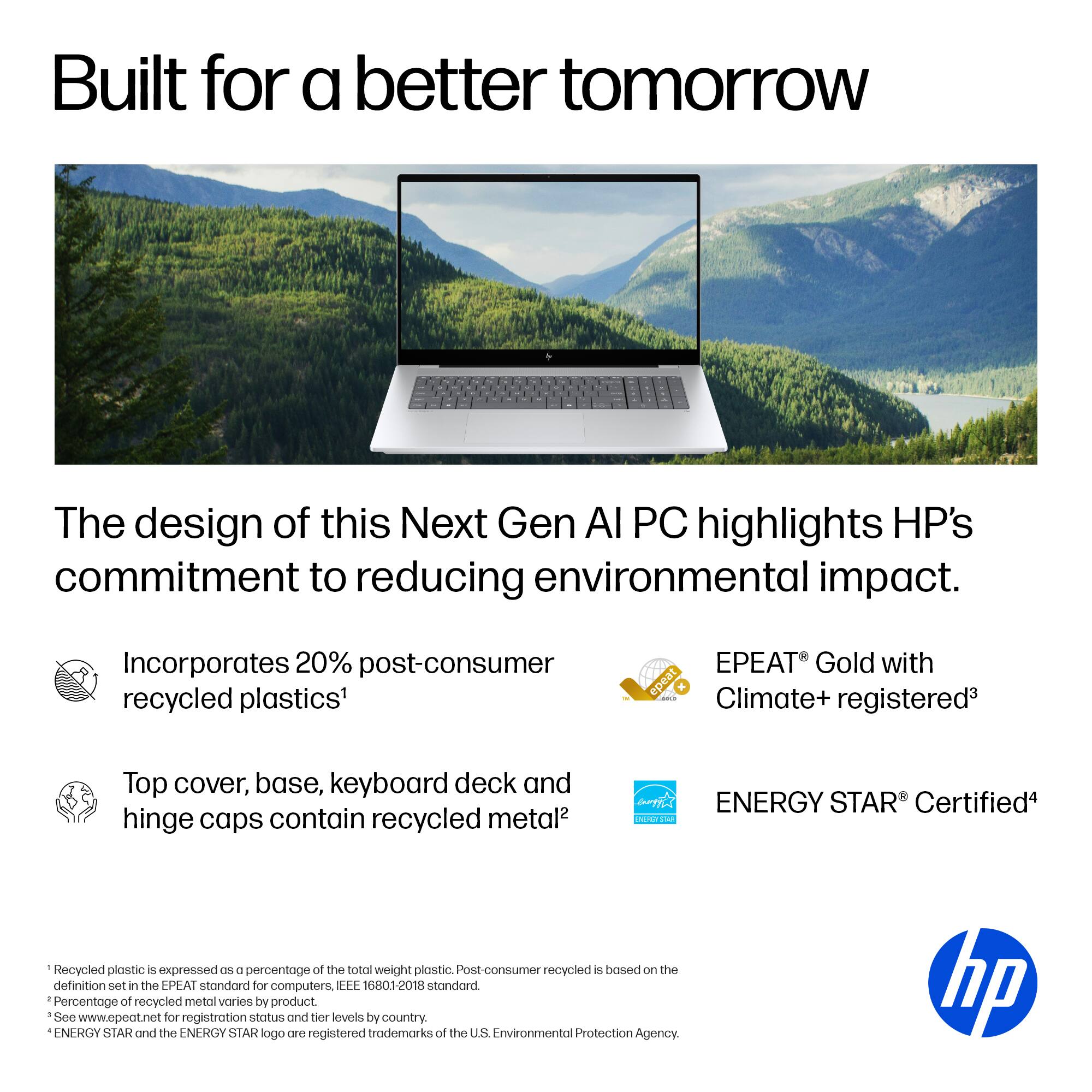 Built for a Better Tomorrow: The design of this Next Gen AI PC highlights HP's commitment to reducing environmental impact. Incorporates 20% post-consumer recycled plastics' PEAT Gold with epeat Climate+ - registered. Top cover, base, keyboard deck, and hinge caps contain recycled metal. I ENERGY STAR Certified. Recycled plastic is expressed as a percentage of the total weight of plastic. Post-consumer recycled is based on the definition set in the PEAT standard for computers, EEE 16801-2018 standard. Percentage of recycled metal varies by product. See [www.epeat.net](http://www.epeat.net) for registration status and tier levels by country. ENERGY STAR and the ENERGY STAR logo are registered trademarks of the US Environmental Protection Agency.