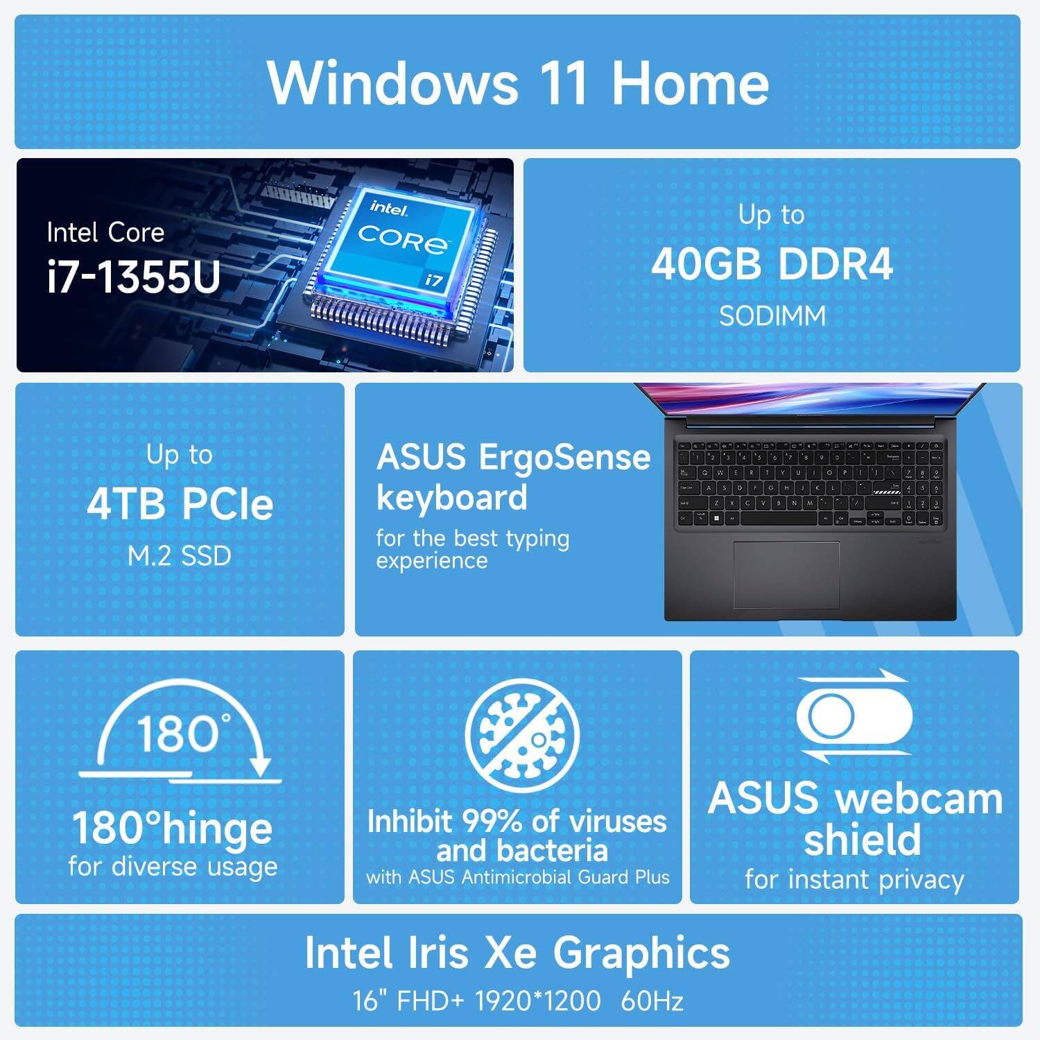 Windows 11 Home  
Intel Core i7-1355U  
Up to 40GB DDR4 SODIMM  
Up to 4TB PCIe M.2 SSD  
ASUS ErgoSense keyboard for the best typing experience  
180° hinge for diverse usage  
Inhibit 99% of viruses and bacteria with ASUS Antimicrobial Guard Plus for instant privacy  
ASUS webcam shield  
Intel Iris Xe Graphics  
16" FHD+ 1920*1200 60Hz