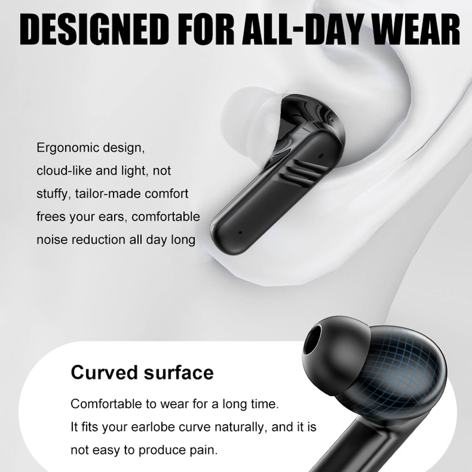 DESIGNED FOR ALL-DAY WEAR

Ergonomic design, cloud-like and light, not stuffy, tailor-made comfort frees your ears, comfortable noise reduction all day long

Curved surface

Comfortable to wear for a long time. It fits your earlobe curve naturally, and it is not easy to produce pain.