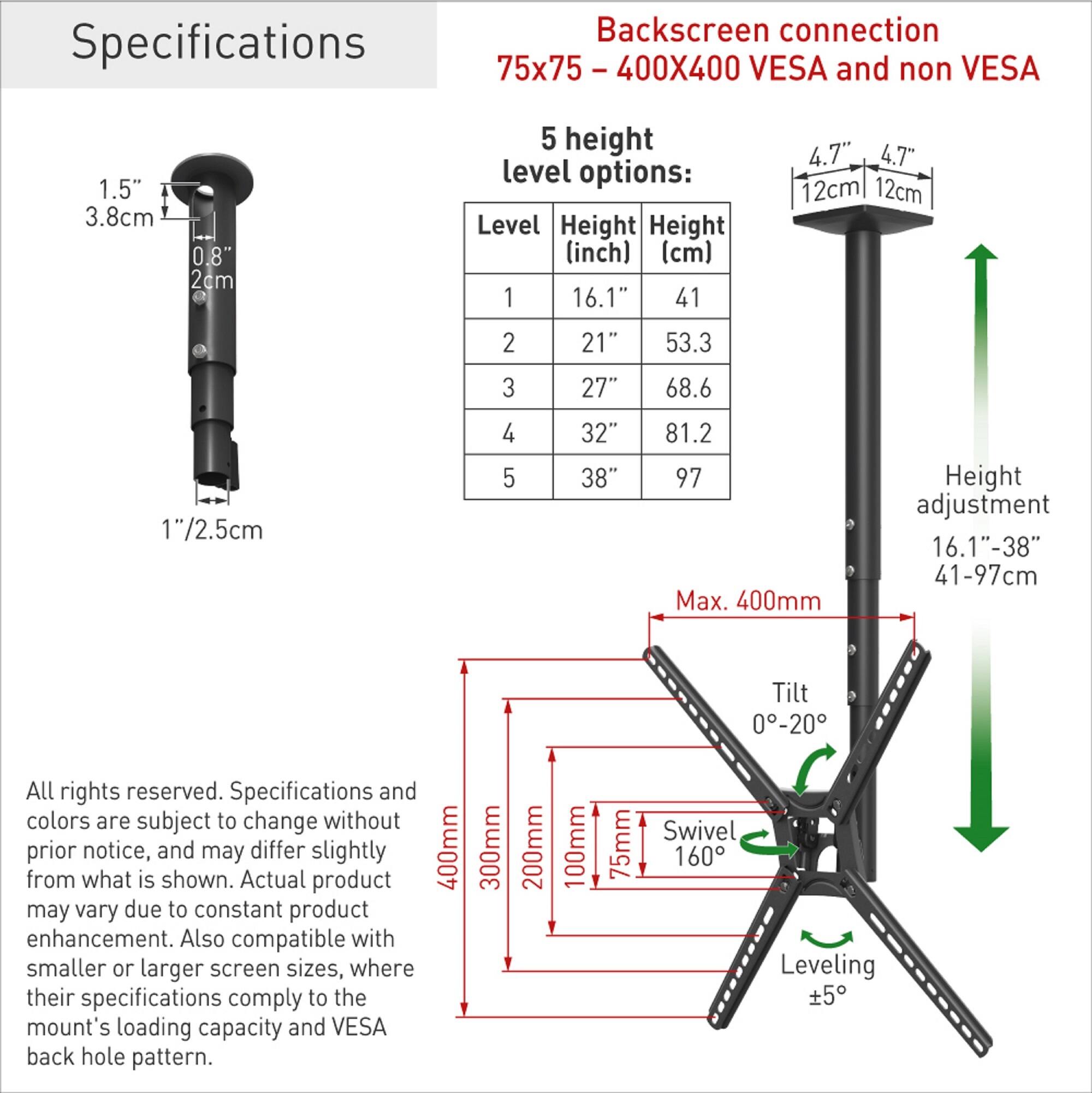 Specifications

Backscreen connection  
75x75 - 400X400 VESA and non VESA

5 height level options:

| Level | Height (inch) | Height (cm) |
|-------|--------------|------------|
| 1     | 16.1"        | 41         |
| 2     | 21"          | 53.3       |
| 3     | 27"          | 68.6       |
| 4     | 32"          | 81.2       |
| 5     | 38"          | 97         |

Height adjustment: 16.1"-38" (41-97cm)

Tilt: 0-20°

Swivel: 160°

Leveling: ±5°

Max. 400mm

All rights reserved. Specifications and colors are subject to change without prior notice, and may differ slightly from what is shown. Actual product may vary due to constant product enhancement. Also compatible with smaller or larger screen sizes, where their specifications comply to the mount's loading capacity and VESA back hole pattern.
