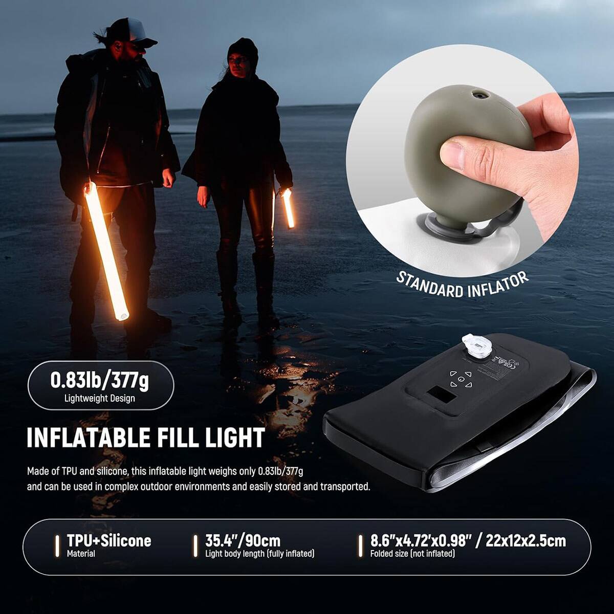 STANDARD INFLATOR

0.83lb/377g Lightweight Design

INFLATABLE FILL LIGHT

Made of TPU and silicone, this inflatable light weighs only 0.83lb/377g and can be used in complex outdoor environments and easily stored and transported.

TPU+Silicone Material

35.4"/90cm Light body length (fully inflated)

8.6"x4.72"x0.98" / 22x12x2.5cm Folded size (not inflated)