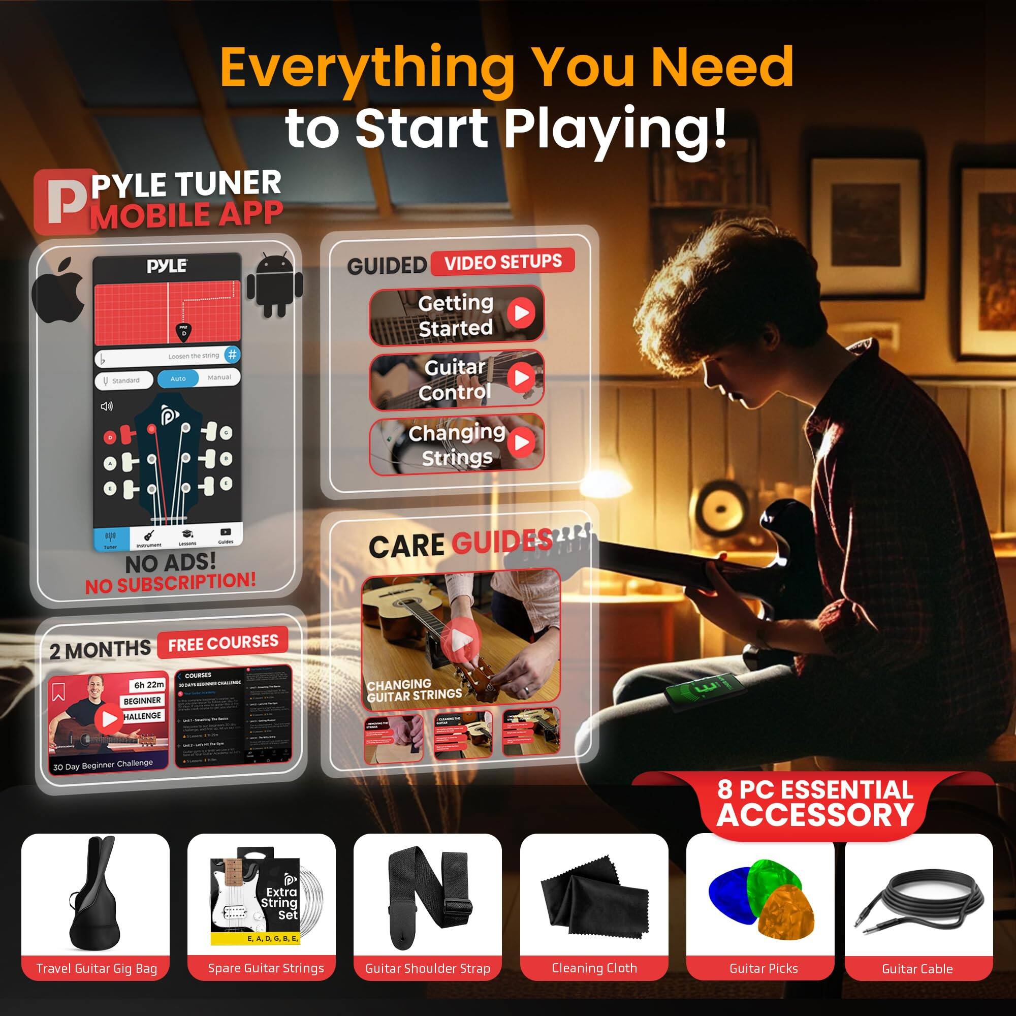 Everything You Need to Start Playing!

PYLE TUNER MOBILE APP

GUIDED VIDEO SETUPS
- Getting Started
- Guitar Control
- Changing Strings

NO ADS! NO SUBSCRIPTION!

2 MONTHS FREE COURSES
- Beginner Challenge
- Changing Guitar Strings

CARE GUIDES

8 PC ESSENTIAL ACCESSORY
- Travel Guitar Gig Bag
- Extra String Set
- Guitar Shoulder Strap
- Cleaning Cloth
- Guitar Picks
- Guitar Cable