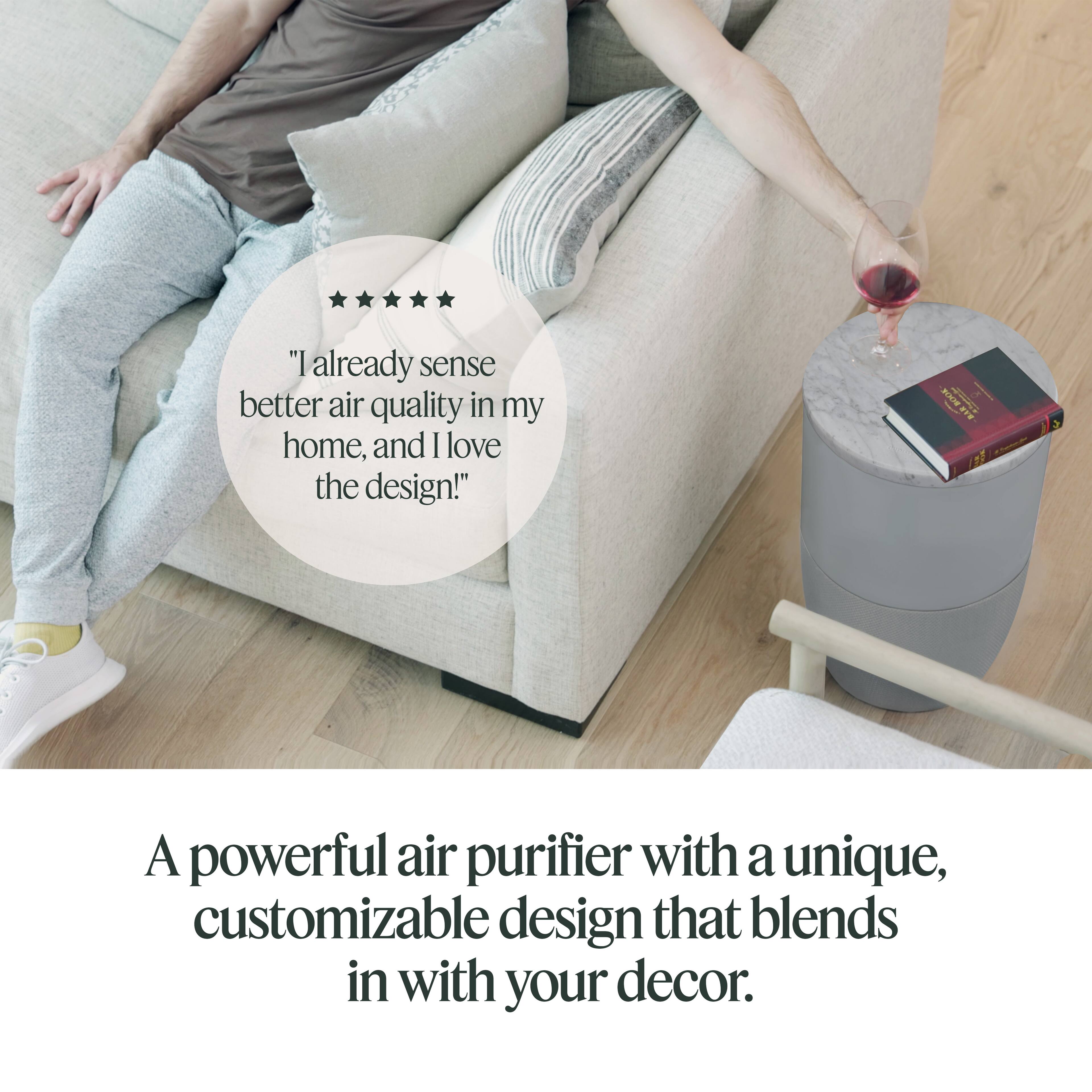 "I already sense better air quality in my home, and I love the design!"

A powerful air purifier with a unique, customizable design that blends in with your decor.