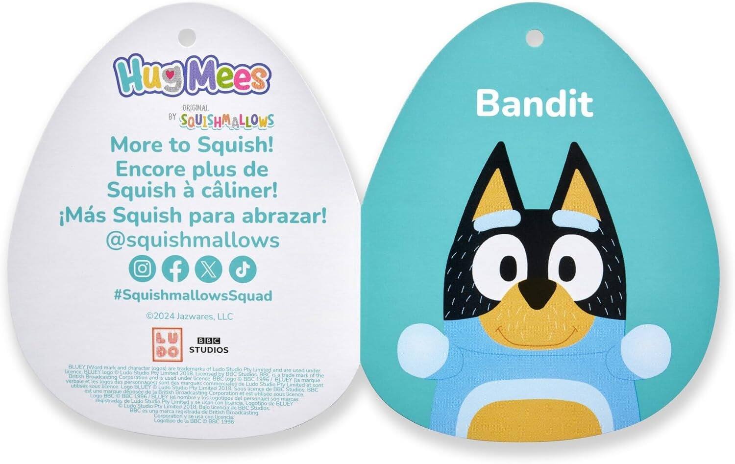 Hug Mees ORIGINAL BY SQUISHMALLOWS  
More to Squish!  
Encore plus de Squish à câliner!  
¡Más Squish para abrazar!  
@squishmallows  
#SquishmallowsSquad  
©2024 Jazwares, LLC  

Bandit  

BLUEY (Word mark and character logos) are trademarks of Ludo Studio Pty Limited and are used under license. BLUEY is a trademark of the British Broadcasting Corporation and is used under license. Logo BLUEY is a trademark of Ludo Studio Pty Limited and is used under license. Logo BBC is a trademark of the British Broadcasting Corporation and is used under license. Logo BBC 1996 BLUEY and the character logos are trademarks of Ludo Studio Pty Limited and are used under license. Logo BLUEY is a trademark of Ludo Studio Pty Limited and is used under license. Logo BBC is a trademark of the British Broadcasting Corporation and is used under license. Logo BBC 1996 BLUEY and the character logos are trademarks of Ludo Studio Pty Limited and are used under license. Logo BLUEY is a trademark of Ludo Studio Pty Limited and is used under license. Logo BBC is a trademark of the