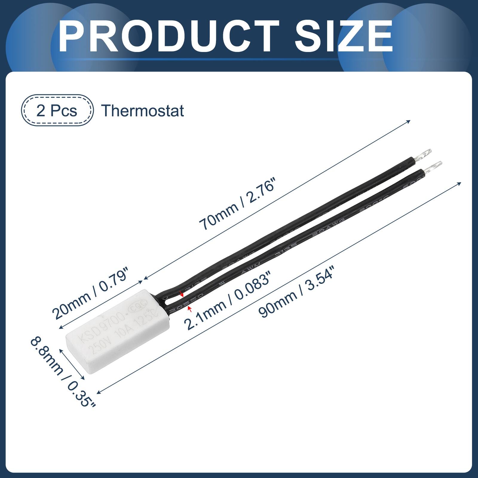 PRODUCT SIZE

2 Pcs Thermostat

- 2.76" (70mm)
- 0.79" (20mm)
- 0.083" (2.1mm)
- 3.54" (90mm)
- 0.35" (8.8mm)