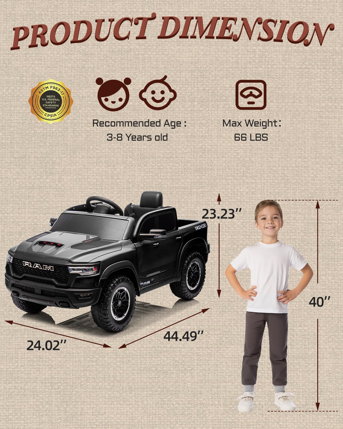 PRODUCT DIMENSION ASTM F963-17 MEETS U.S. FEDERAL STANDARDS CPSIA

Recommended Age: 3-8 Years old

Max Weight: 66 LBS

23.23" EED

RAM AM 14

40" 24.02" 44.49"