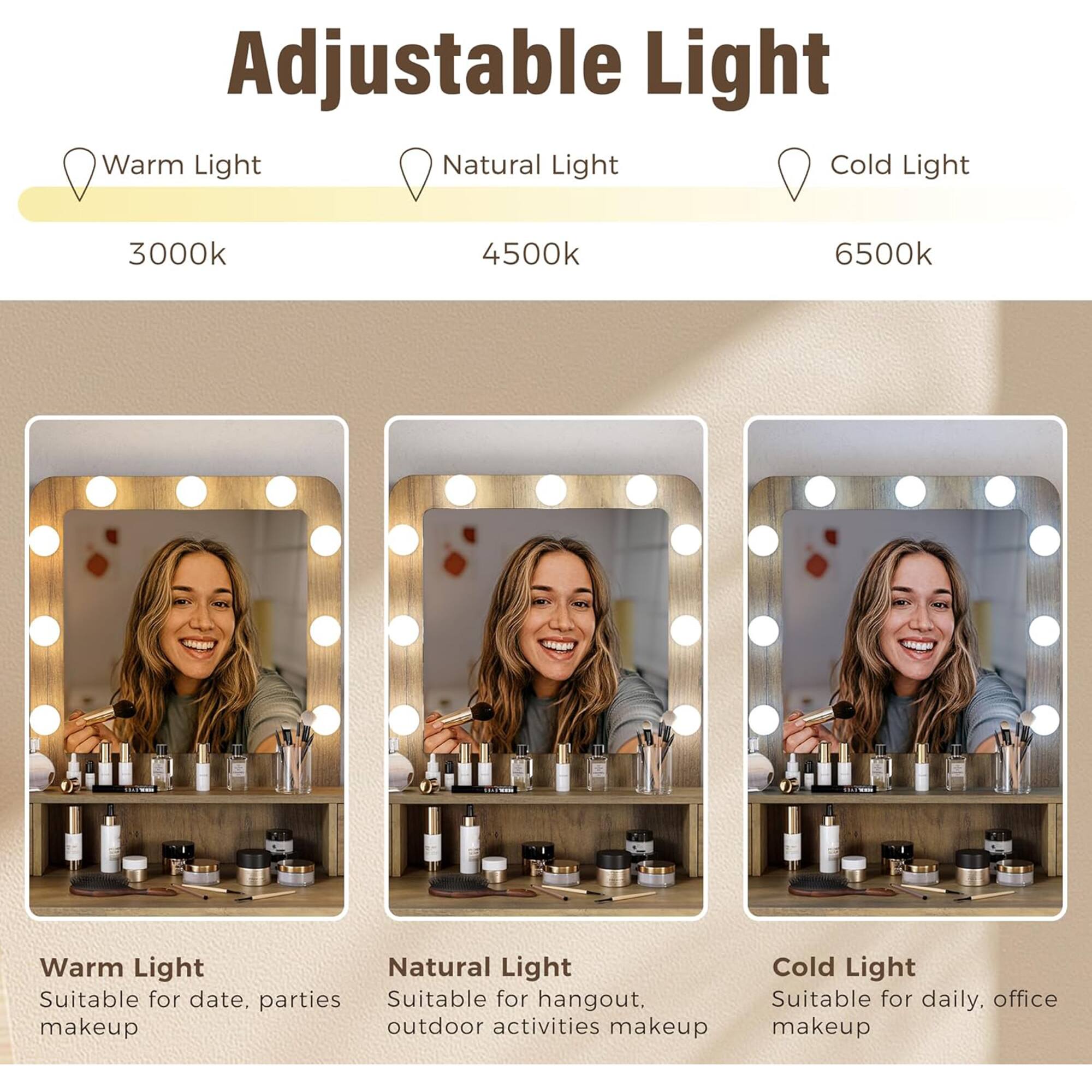 Adjustable Light

Warm Light  
3000k  
Suitable for date, parties makeup

Natural Light  
4500k  
Suitable for hangout, outdoor activities makeup

Cold Light  
6500k  
Suitable for daily, office makeup