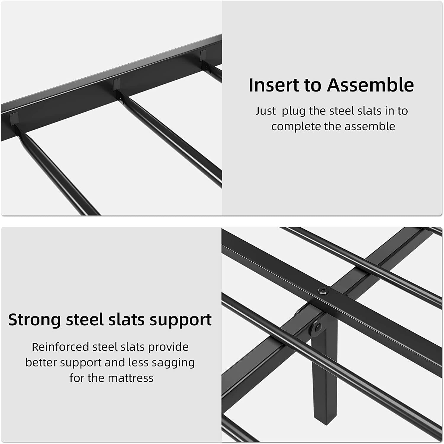 Insert to Assemble  
Just plug the steel slats in to complete the assemble  

Strong steel slats support  
Reinforced steel slats provide better support and less sagging for the mattress