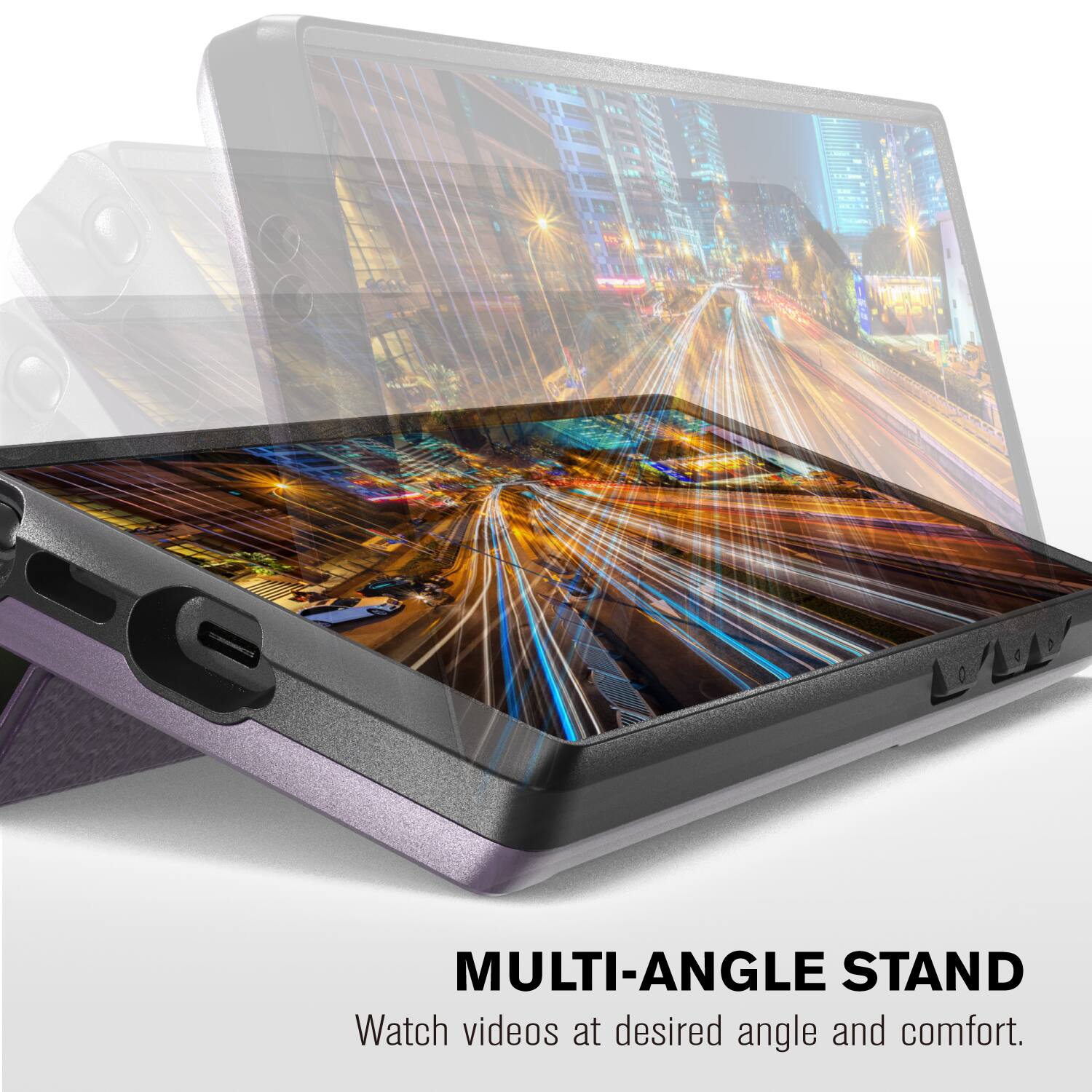 MULTI-ANGLE STAND  
Watch videos at desired angle and comfort.