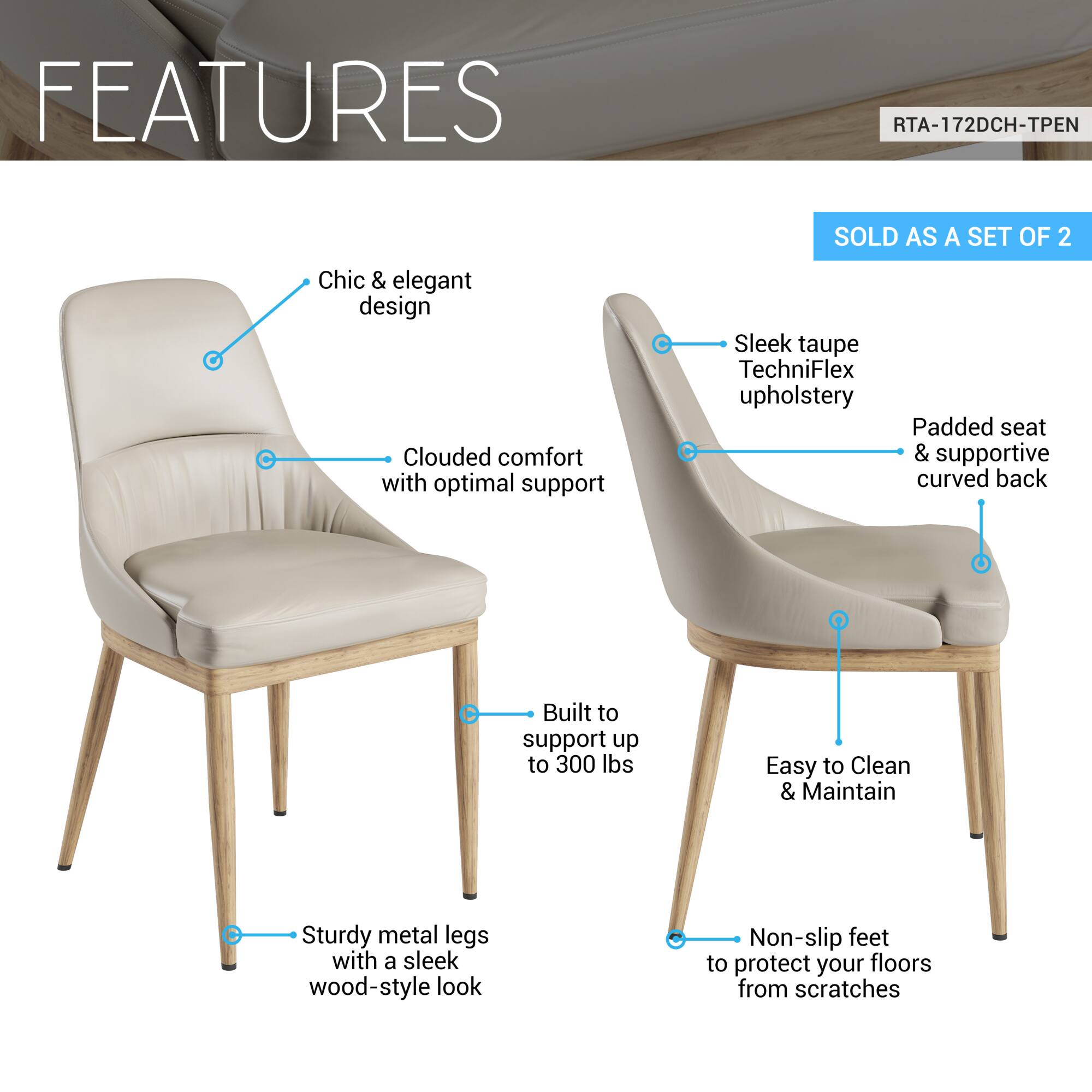 **FEATURES**

- Chic & elegant design
- Clouded comfort with optimal support
- Sleek taupe TechniFlex upholstery
- Padded seat & supportive curved back
- Built to support up to 300 lbs
- Easy to Clean & Maintain
- Sturdy metal legs with a sleek wood-style look
- Non-slip feet to protect your floors from scratches

**SOLD AS A SET OF 2**

**RTA-172DCH-TPEN**
