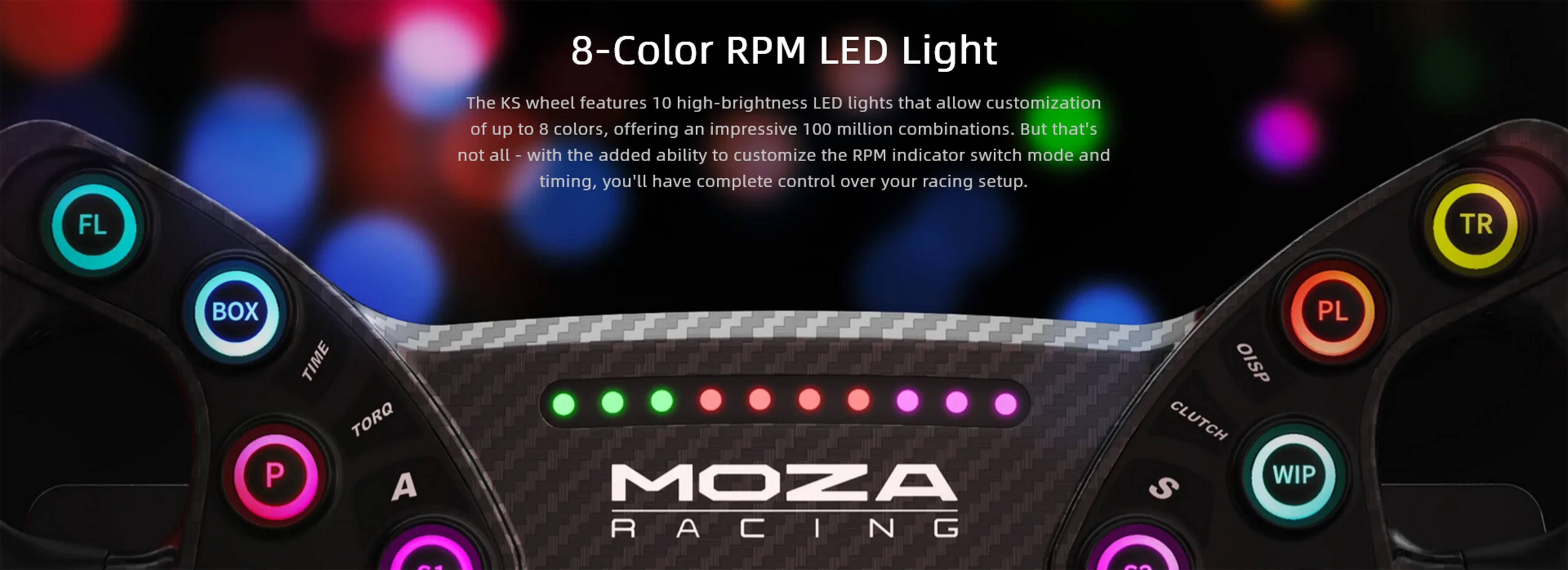 8-Color RPM LED Light

The KS wheel features 10 high-brightness LED lights that allow customization of up to 8 colors, offering an impressive 100 million combinations. But that's not all -- with the added ability to customize the RPM indicator switch mode and timing, you'll have complete control over your racing setup.

FL TR BOX TIME TORQ P A MOZA RACING PL OISP CLUTCH WIP S