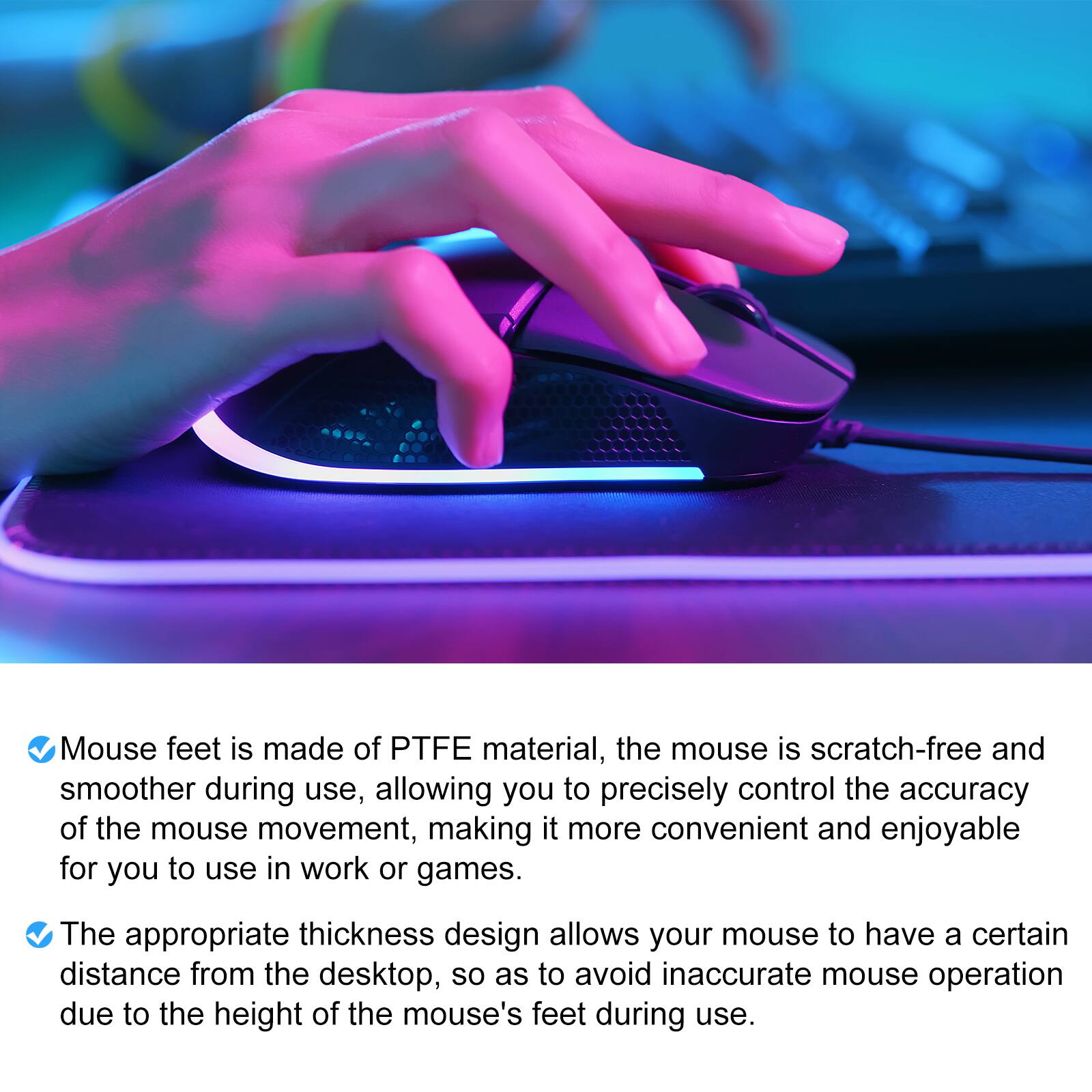 Mouse feet is made of PTFE material, the mouse is scratch-free and smoother during use, allowing you to precisely control the accuracy of the mouse movement, making it more convenient and enjoyable for you to use in work or games. The appropriate thickness design allows your mouse to have a certain distance from the desktop, so as to avoid inaccurate mouse operation due to the height of the mouse's feet during use.