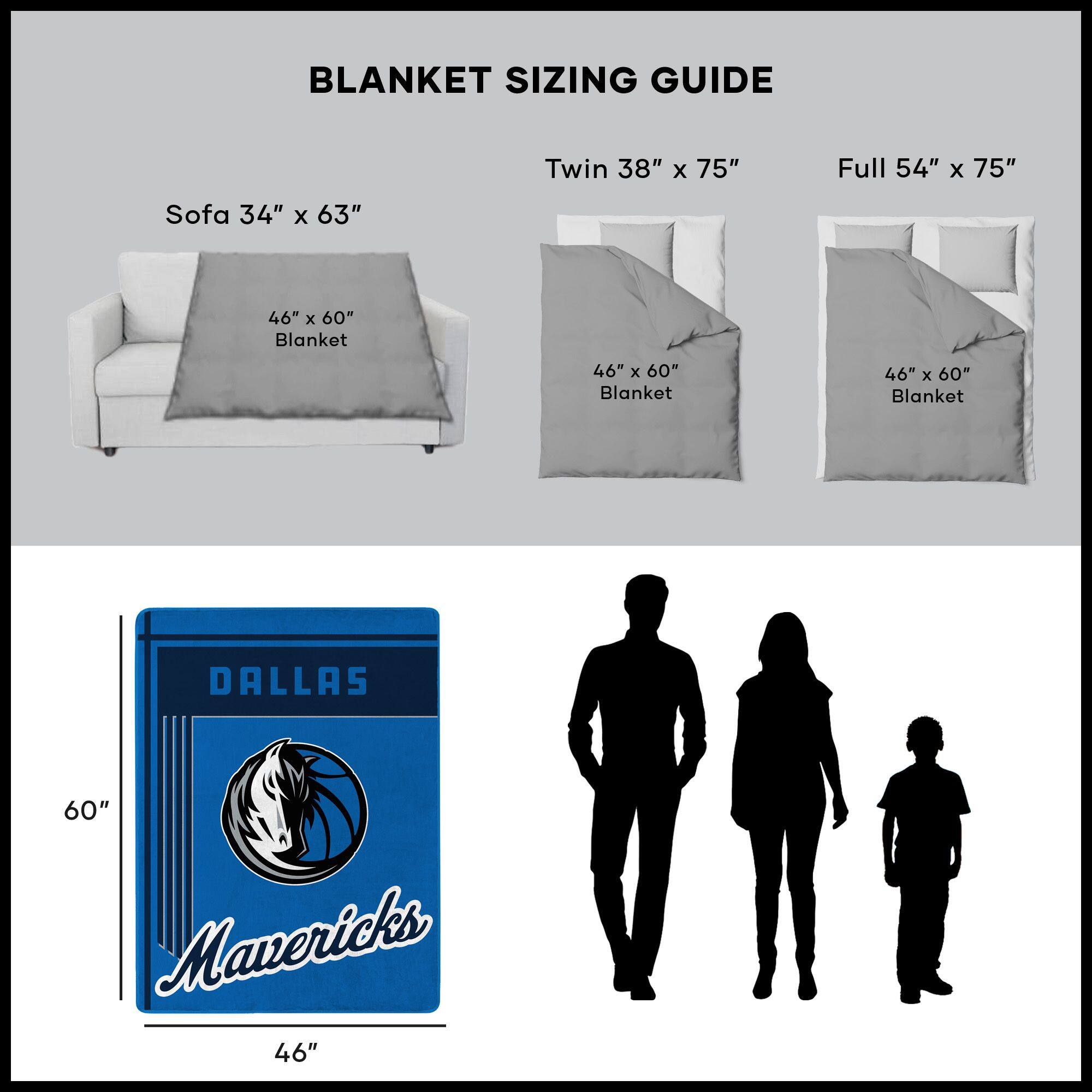 BLANKET SIZING GUIDE

Sofa 34" x 63"  
46" x 60" Blanket

Twin 38" x 75"  
46" x 60" Blanket

Full 54" x 75"  
46" x 60" Blanket

DALLAS Mavericks  
60" x 46"