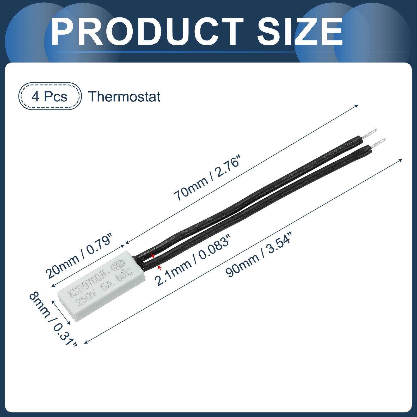 PRODUCT SIZE

4 Pcs Thermostat

- 70mm / 2.76"
- 20mm / 0.79"
- 8mm / 0.31"
- 8mm / 0.31"
- 0.083"
- 90mm / 3.54"
- 2.1mm

KSD9700 250V 5A 60°C