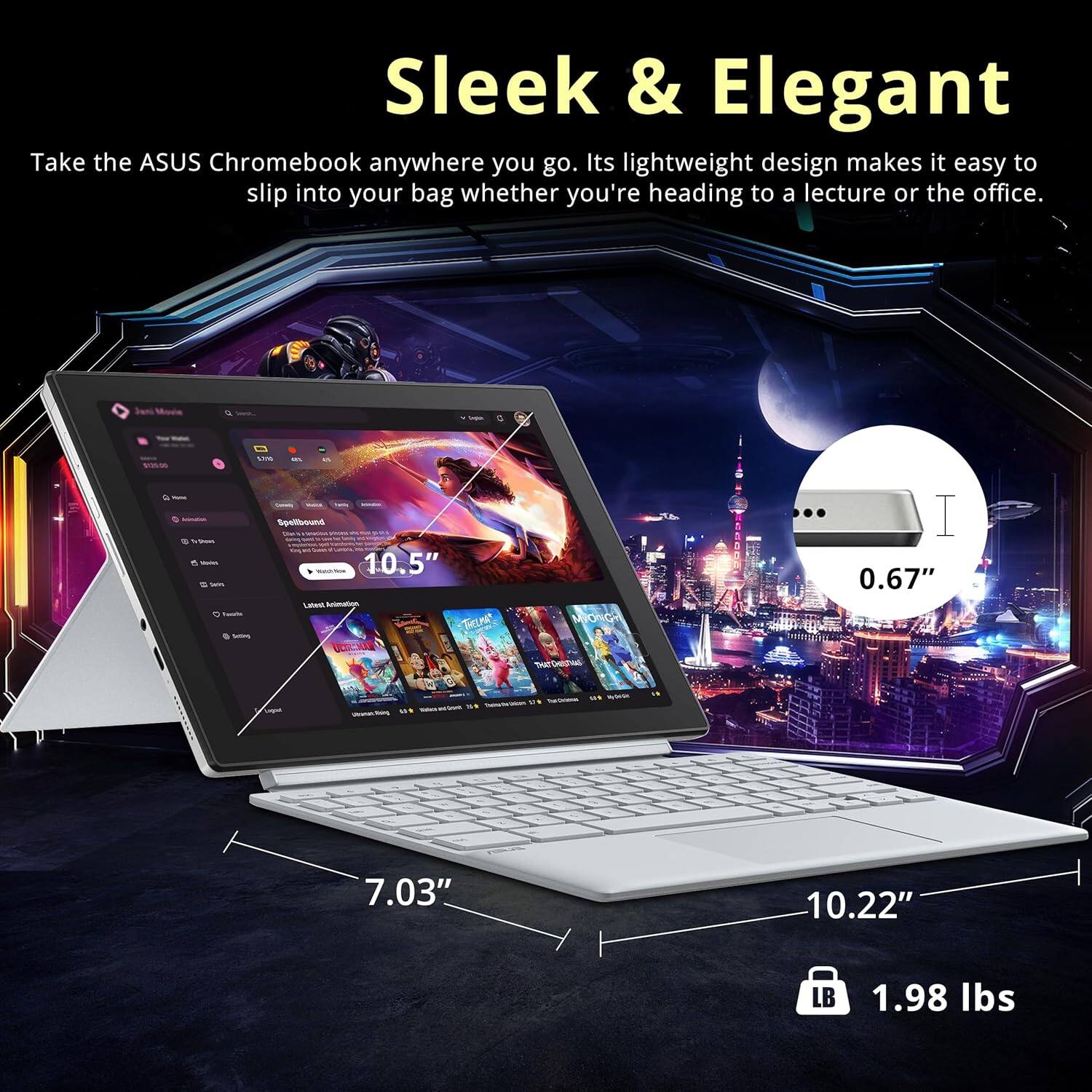 Sleek & Elegant
Take the ASUS Chromebook anywhere you go. Its lightweight design makes it easy to slip into your bag whether you're heading to a lecture or the office.
10.5"
0.67"
7.03"
10.22"
1.98 lbs