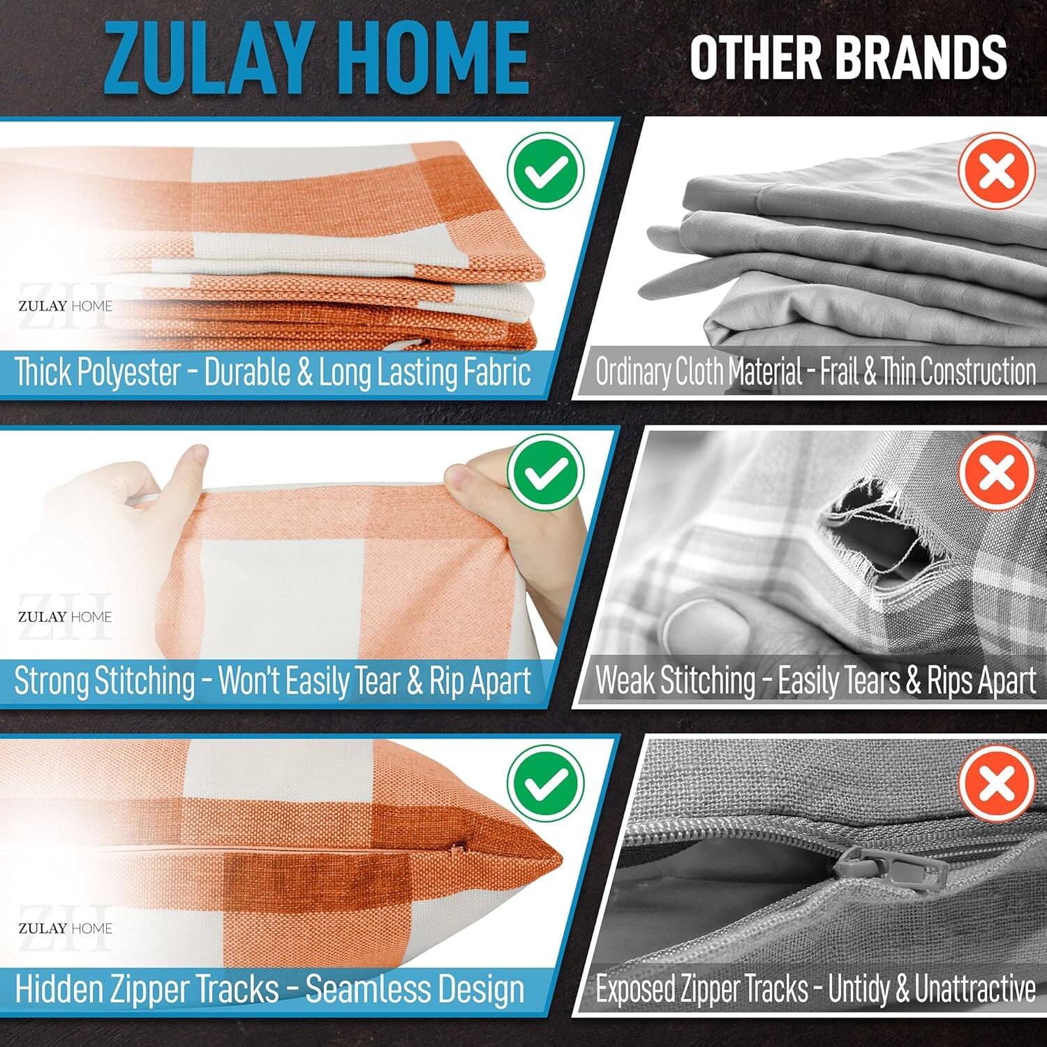 ZULAY HOME vs OTHER BRANDS

1. Thick Polyester - Durable & Long Lasting Fabric
   - ZULAY HOME: Thick Polyester
   - OTHER BRANDS: Ordinary Cloth Material - Frail & Thin Construction

2. Strong Stitching - Won't Easily Tear & Rip Apart
   - ZULAY HOME: Strong Stitching
   - OTHER BRANDS: Weak Stitching - Easily Tears & Rips Apart

3. Hidden Zipper Tracks - Seamless Design
   - ZULAY HOME: Hidden Zipper Tracks
   - OTHER BRANDS: Exposed Zipper Tracks - Untidy & Unattractive