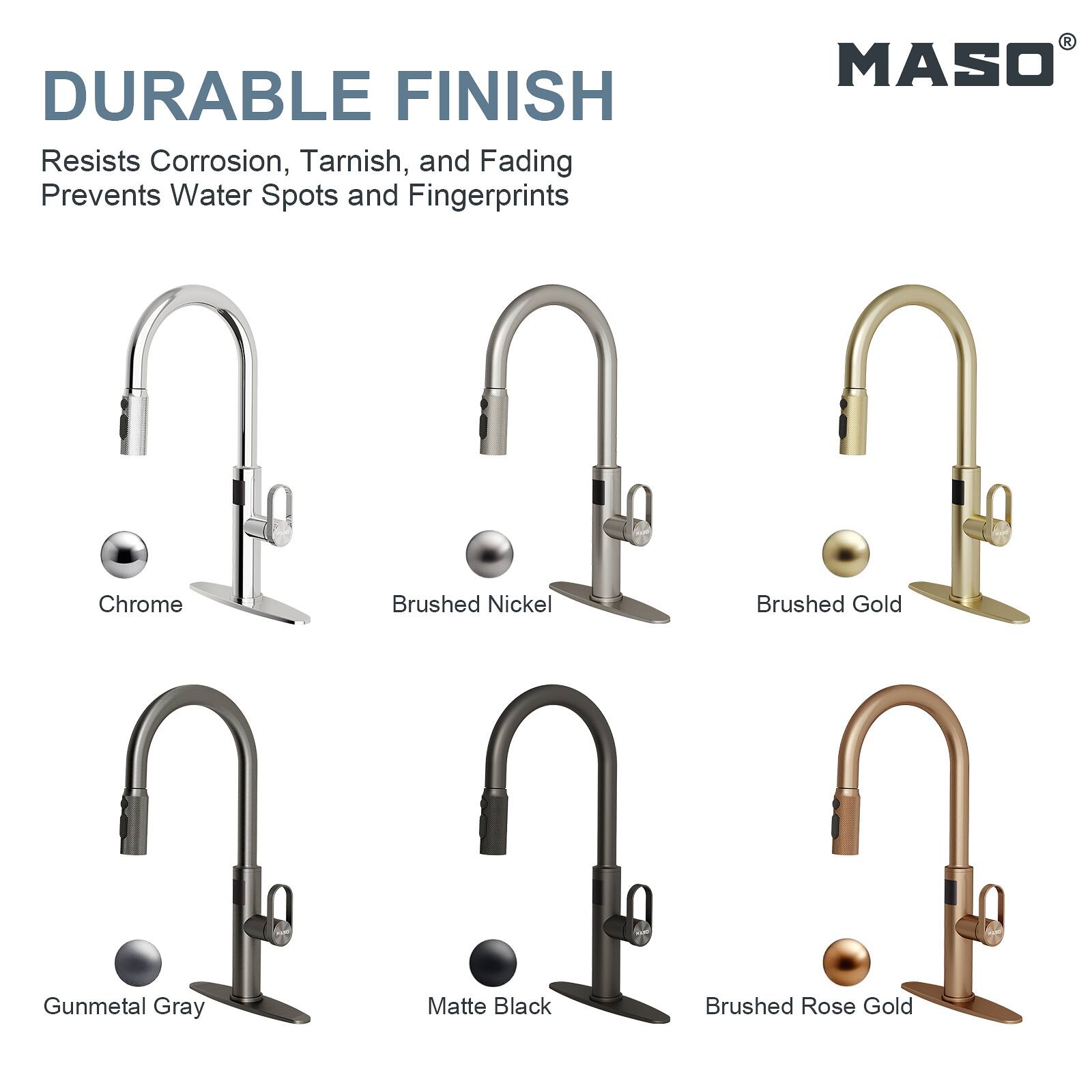 DURABLE FINISH  
Resists Corrosion, Tarnish, and Fading  
Prevents Water Spots and Fingerprints  

MASO  
Chrome  
Brushed Nickel  
Brushed Gold  
Gunmetal Gray  
Matte Black  
Brushed Rose Gold