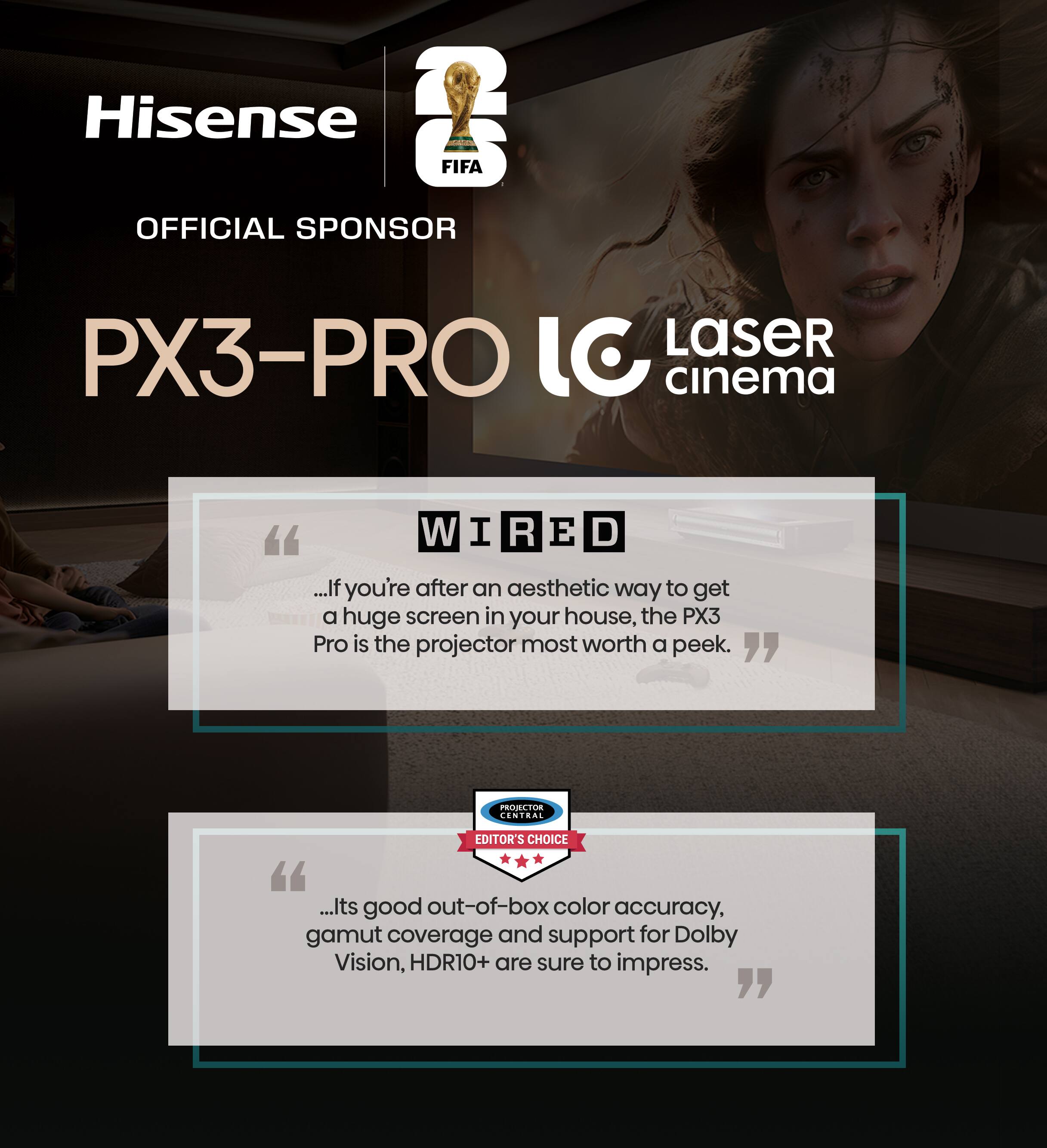 Hisense  
OFFICIAL SPONSOR  
PX3-PRO  
LC Laser cinema  

"WIRED  
...If you're after an aesthetic way to get a huge screen in your house, the PX3 Pro is the projector most worth a peek."  

"PROJECTOR CENTRAL EDITOR'S CHOICE  
...Its good out-of-box color accuracy, gamut coverage and support for Dolby Vision, HDR10+ are sure to impress."