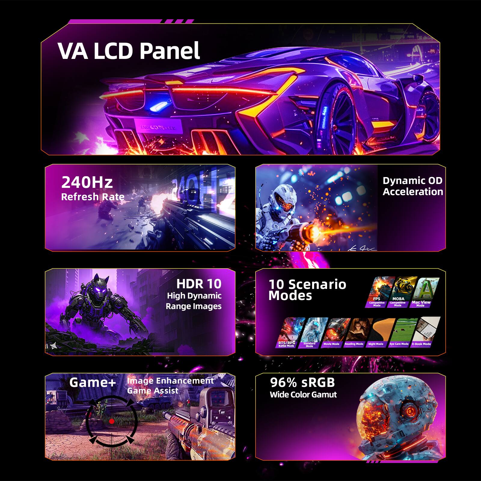 VA LCD Panel

240Hz Refresh Rate

Dynamic OD Acceleration

HDR 10 High Dynamic Range Images

10 Scenario Modes

Game+ Image Enhancement Game Assist

96% sRGB Wide Color Gamut