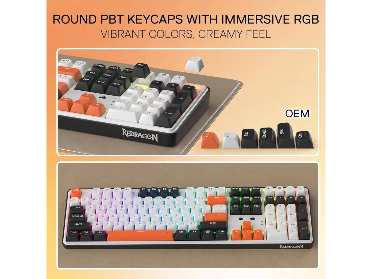 ROUND PBT KEYCAPS WITH IMMERSIVE RGB VIBRANT COLORS, CREAMY FEEL

F11
PrtSc Num Lk Pause Ins Home PgDn

REDRAGON
Tab
Caps Lk
OEM Shift
Esc
F1
F2
F3
F4
F5
F6
F7
F8
F9
F10
F11
F12
PrtSc
Num Lk
Pause
Ins
Home
PgDn
PgUp
Del
End

65%
REDRAGON