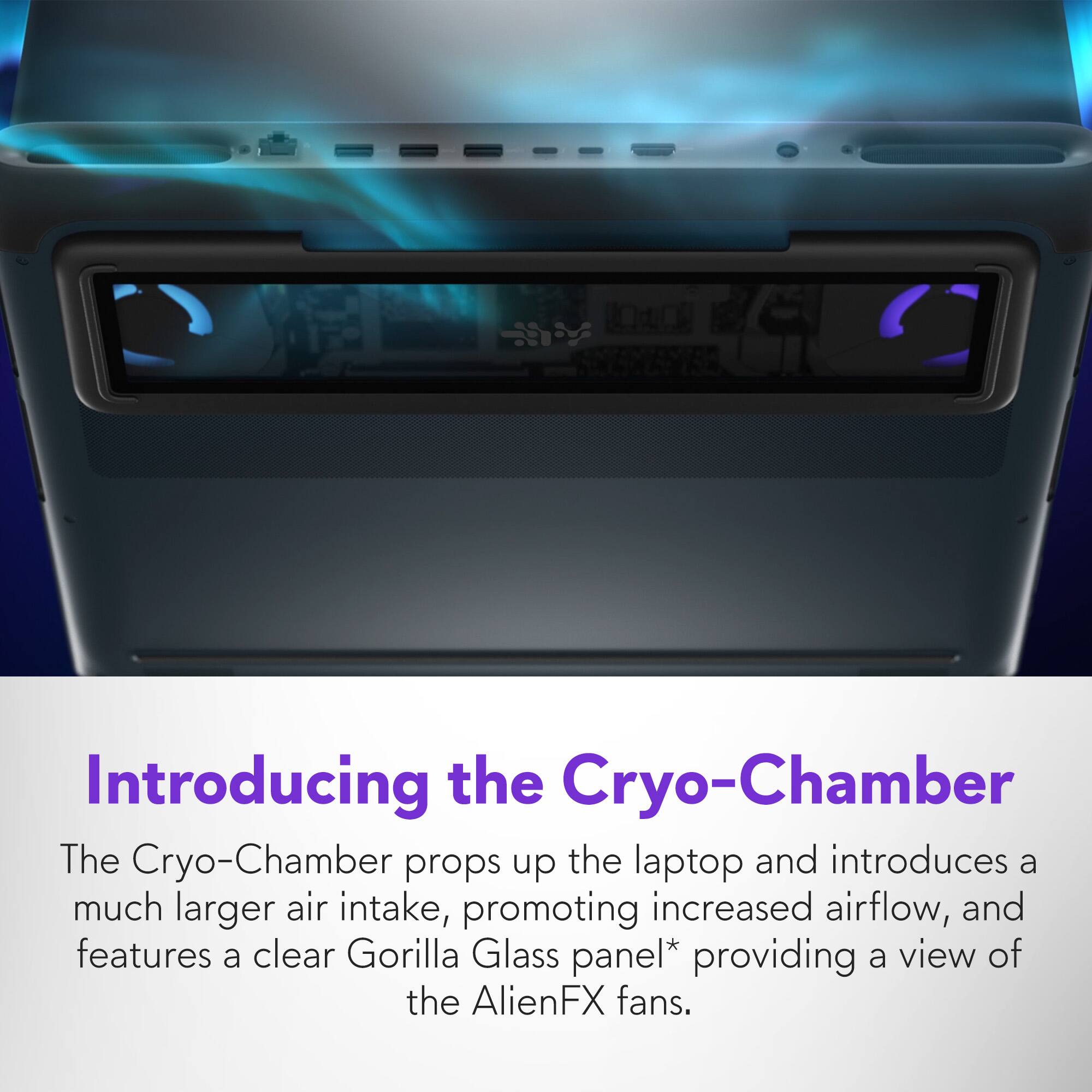 Introducing the Cryo-Chamber: The Cryo-Chamber props up the laptop and introduces a much larger air intake, promoting increased airflow. It features a clear Gorilla Glass panel* providing a view of the AlienFX fans.