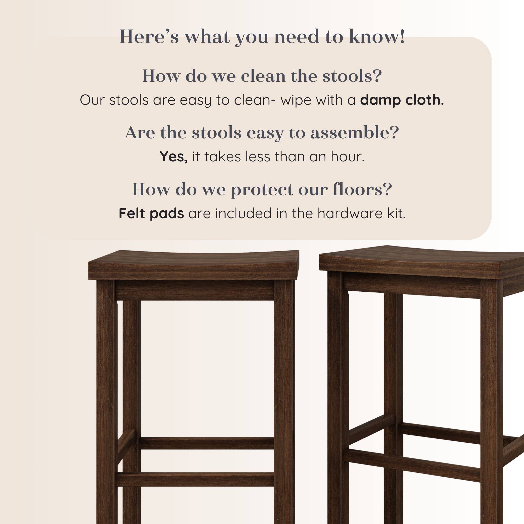 Here's what you need to know!

How do we clean the stools?
Our stools are easy to clean- wipe with a damp cloth.

Are the stools easy to assemble?
Yes, it takes less than an hour.

How do we protect our floors?
Felt pads are included in the hardware kit.