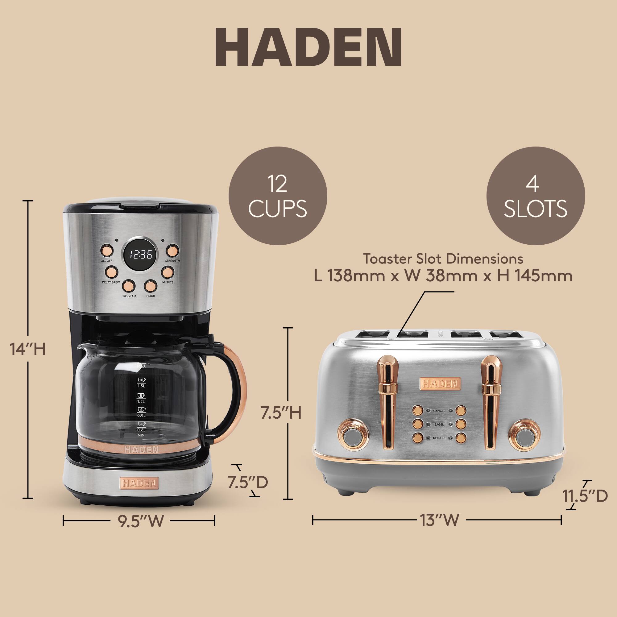HADEN  
12 CUPS  
4 SLOTS  

Toaster Slot Dimensions: L 138mm x W 38mm x H 145mm  

Dimensions:  
- Height: 14"  
- Width: 9.5"  
- Depth: 7.5"  

HADEN  
- Height: 7.5"  
- Width: 13"  
- Depth: 11.5"