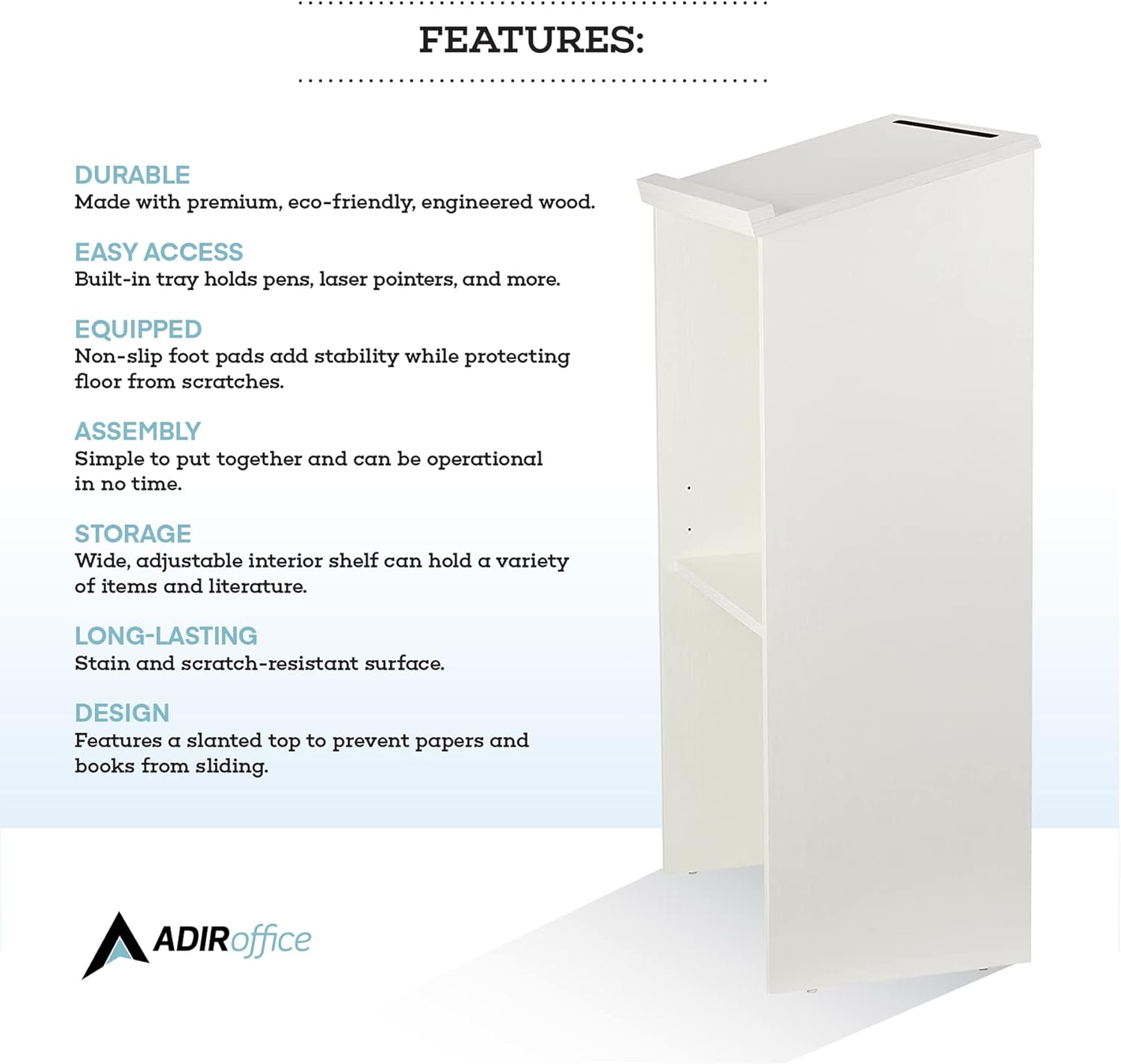 **FEATURES:**

- **DURABLE:** Made with premium, eco-friendly, engineered wood.
- **EASY ACCESS:** Built-in tray holds pens, laser pointers, and more.
- **EQUIPPED:** Non-slip foot pads add stability while protecting the floor from scratches.
- **ASSEMBLY:** Simple to put together and can be operational in no time.
- **STORAGE:** Wide, adjustable interior shelf can hold a variety of items and literature.
- **LONG-LASTING:** Stain and scratch-resistant surface.
- **DESIGN:** Features a slanted top to prevent papers and books from sliding.

**ADIRoffice**