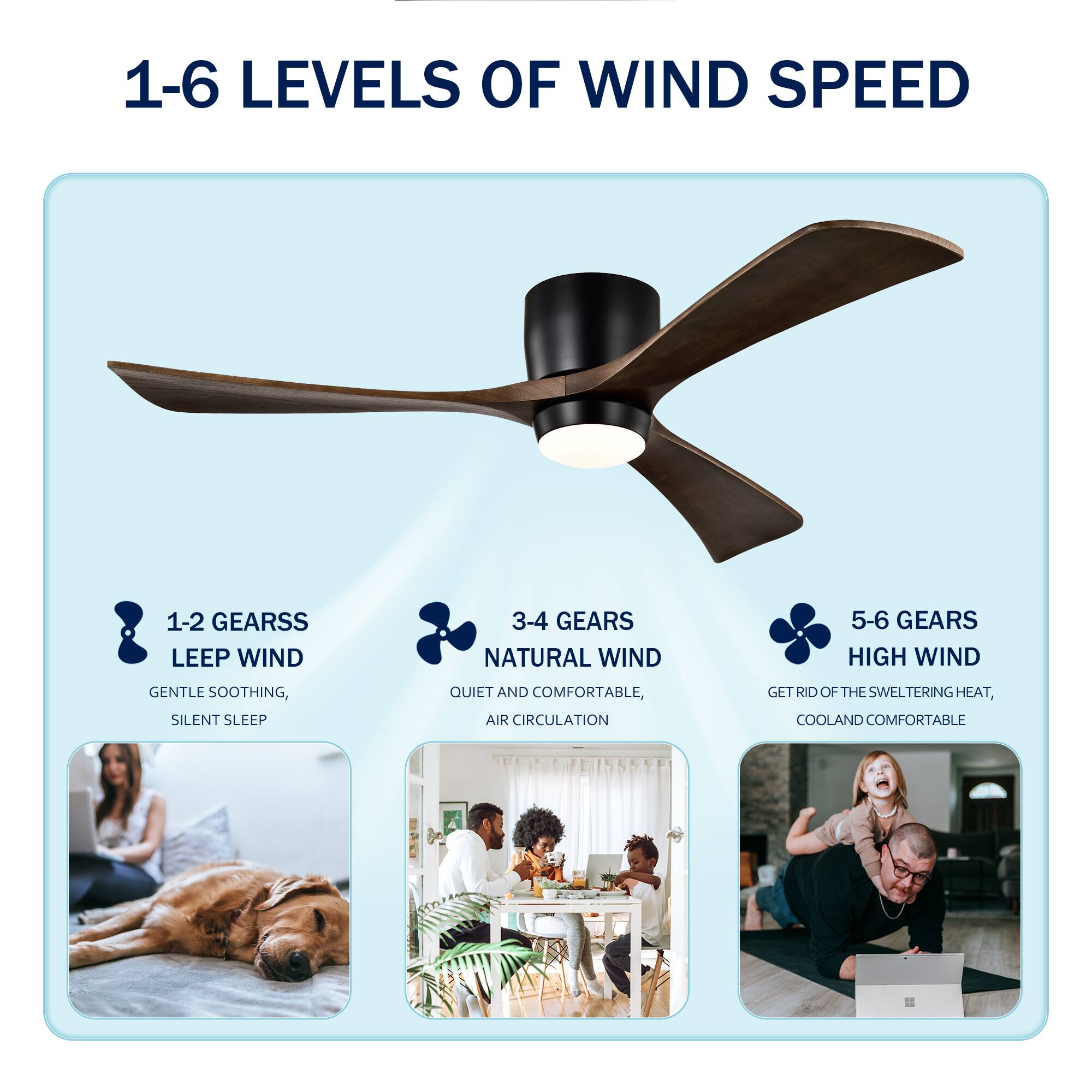1-6 Levels of Wind Speed

1-2 Gears: Sleep Wind  
Gentle Soothing, Silent Sleep

3-4 Gears: Natural Wind  
Quiet and Comfortable, Air Circulation

5-6 Gears: High Wind  
Get Rid of the Sweltering Heat, Cool and Comfortable