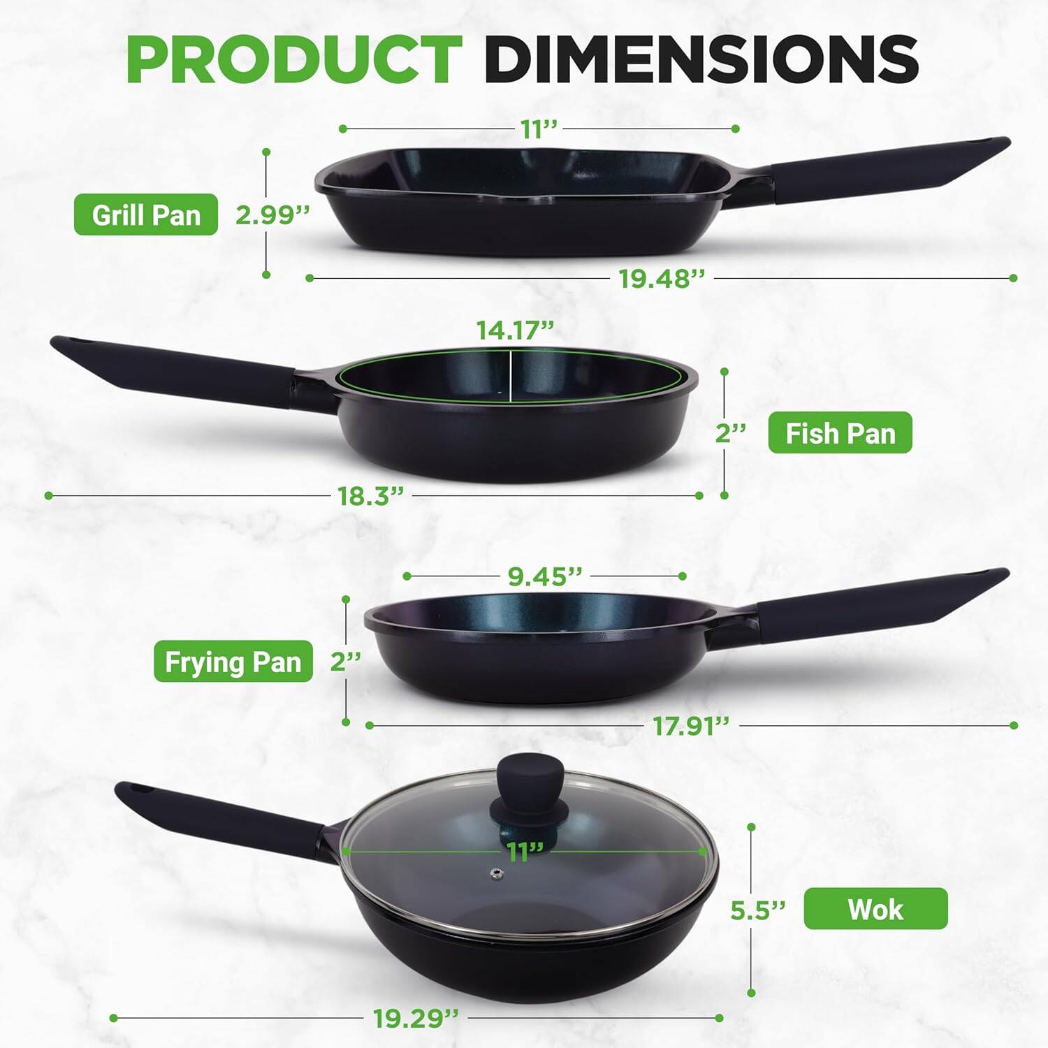 PRODUCT DIMENSIONS

- Grill Pan
  - 11"
  - 19.48"
  - 14.17"
  - 2.99"

- Fish Pan
  - 18.3"
  - 9.45"
  - 2"

- Frying Pan
  - 17.91"
  - 9.45"
  - 2"

- Wok
  - 19.29"
  - 11"
  - 5.5"