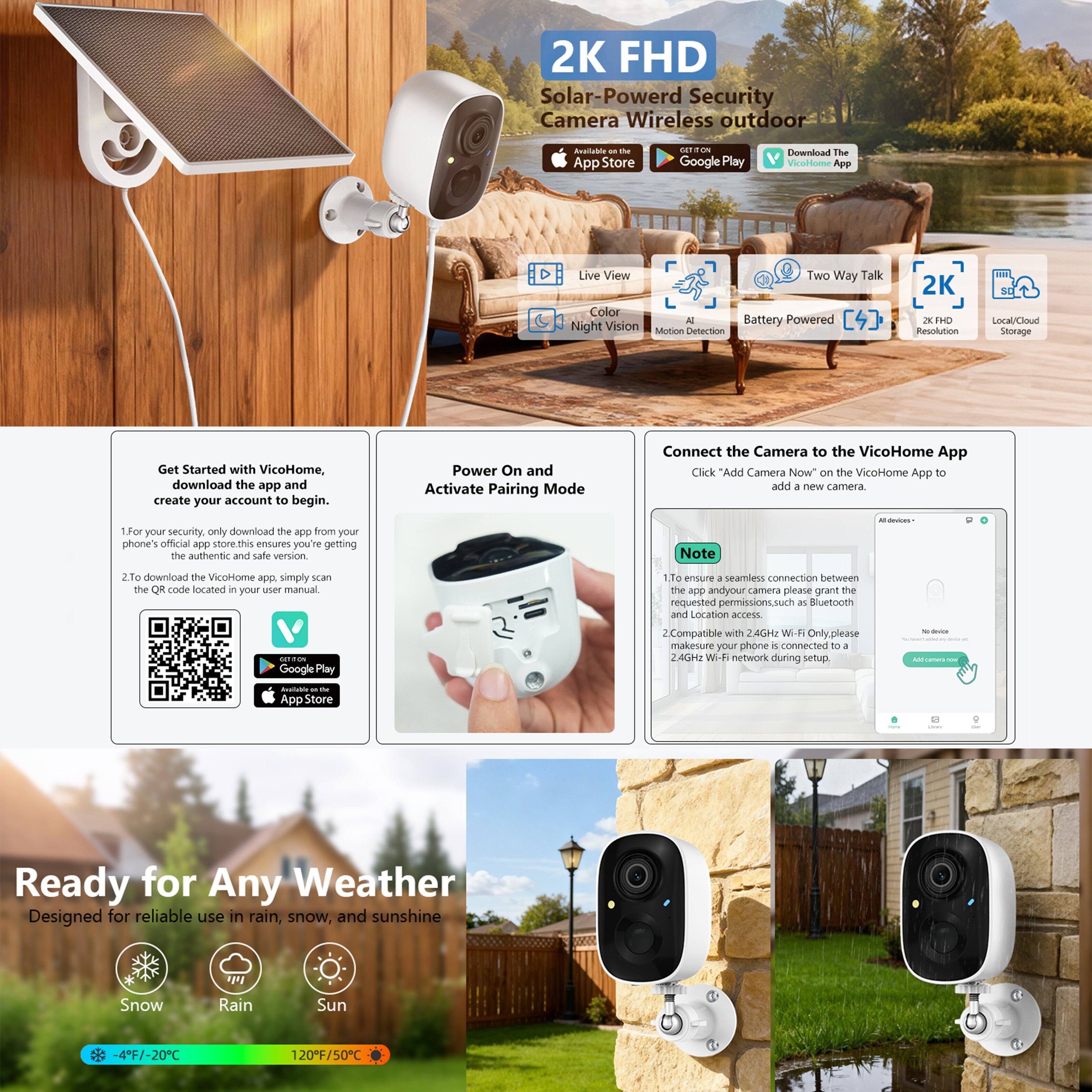 2K FHD Solar-Powered Security Camera Wireless Outdoor

- Live View
- Two Way Talk
- Color Night Vision
- Motion Detection
- AI
- Battery Powered
- 2K FHD Resolution
- Local/Cloud Storage

Available on:
- App Store
- Google Play

Get Started with VicoHome:
1. For your security, only download the app from your phone's official app store. This ensures you're getting the authentic and safe version.
2. To download the VicoHome app, simply scan the QR code located in your user manual.

Power On and Activate Pairing Mode

Connect the Camera to the VicoHome App
Click "Add Camera Now" on the VicoHome App to add a new camera.

Note:
1. To ensure a seamless connection between the app and your camera, please grant the requested permissions, such as Bluetooth and Location access.
2. Compatible with 2.4GHz Wi-Fi Only. Please make sure your phone is connected to a 2.4GHz Wi-Fi network during setup.

Ready for Any Weather
Designed for reliable use in rain, snow, and sunshine

- Snow
- Rain
- Sun

-4°F/-20°C to 120°F