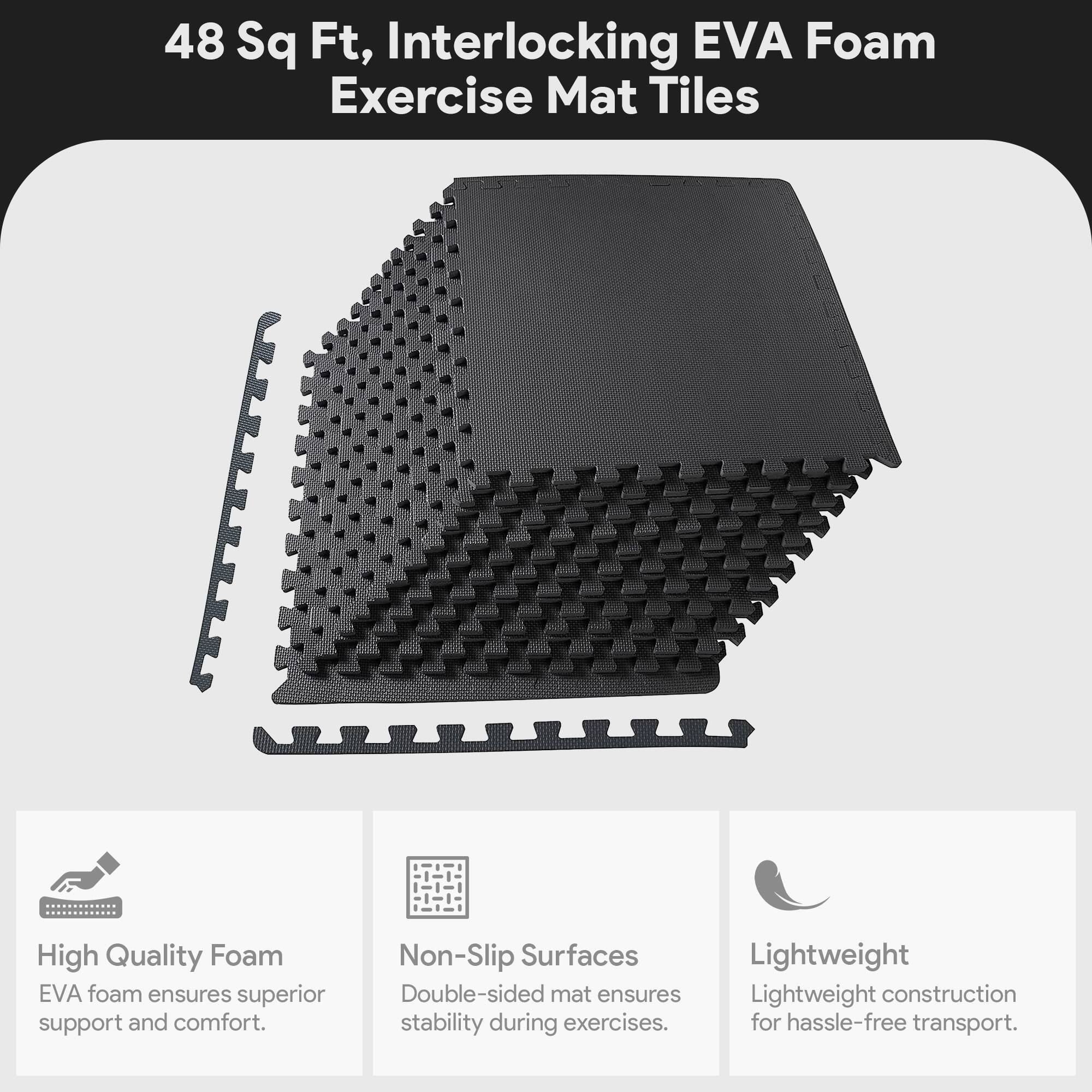 48 Sq Ft, Interlocking EVA Foam Exercise Mat Tiles

- High Quality Foam
  EVA foam ensures superior support and comfort.

- Non-Slip Surfaces
  Double-sided mat ensures stability during exercises.

- Lightweight
  Lightweight construction for hassle-free transport.